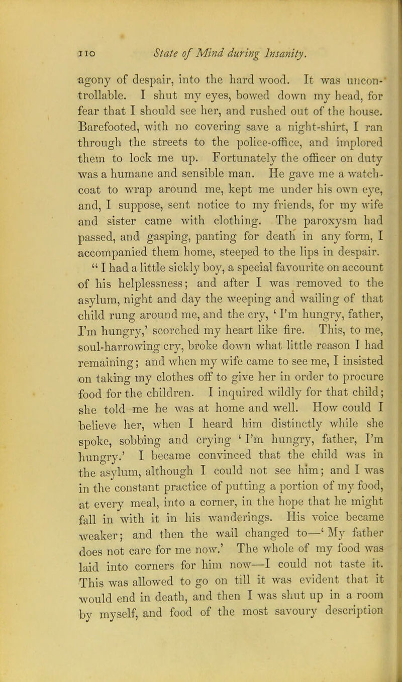 agony of despair, into the hard wood. It was uncon- trollable. I shut my eyes, bowed down my head, for fear that I should see her, and rushed out of the house. Barefooted, with no covering save a night-shirt, I ran through the streets to the police-office, and implored them to lock me up. Fortunately the officer on duty was a humane and sensible man. He gave me a watch- coat to wrap around me, kept me under his own eye, and, I suppose, sent notice to my friends, for my wife and sister came with clothing. The paroxysm had passed, and gasping, panting for death in any form, I accompanied them home, steeped to the lips in despair.  I had a little sickly boy, a special favourite on account of his helplessness; and after I was removed to the asylum, night and day the weeping and wailing of that child rung around me, and the cry, ' I'm hungry, father, I'm hungry,' scorched my heart like fire. This, to me, soul-harrowing cry, broke down what little reason I had remaining; and when my wife came to see me, I insisted on taking my clothes off to give her in order to procure food for the children. I inquired wildly for that child; she told me he was at home and well. How could I believe her, when I heard him distinctly while she spoke, sobbing and crying ' I'm hungry, father, I'm hungry.' I became convinced that the child was in the asylum, although I could not see him; and I was in the constant practice of putting a portion of my food, at every meal, into a corner, in the hope that he might fall in with it in his wanderings. His voice became weaker; and then the wail changed to—'My father does not care for me now.' The whole of my food was laid into corners for him now—I could not taste it. This was allowed to go on till it was evident that it would end in death, and then I was shut up in a room by myself, and food of the most savoury description