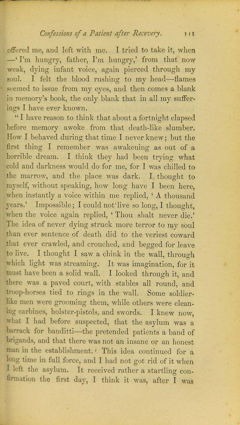 offered me, and left with me. I tried to take it, when. —' I'm hungry, father, I'm hungry,' from that now weak, dying infant voiee, again pierced through my Soul. I felt the blood rushing to my head—flames seemed to issue from my eyes, and then comes a blank in memory's book, the only blank that in all my suffer- ings I have ever known.  I have reason to think that about a fortnight elapsed before memory awoke from that death-like slumber. How I behaved during that time I never knew; but the first thing I remember was awakening as out of a horrible dream. I think they had been trying what cold and darkness would do for me, for I was chilled to the marrow, and the place was dark. I thought to myself, without speaking, how long have I been here, when instantly a voice within me replied, ' A thousand years.' Impossible; I could not'live so long, I thought, when the voice again replied, ' Thou shalt never die.' The idea of never dying struck more terror to ray soul than ever sentence of death did to the veriest coward that ever crawled, and crouched, and begged for leave to live. I thought I saw a chink in the wall, through which light was streaming. It was imagination, for it must have been a solid wall. I looked through it, and there was a paved court, with stables all round, and troop-horses tied to rings in the wall. Some soldier- like men were grooming them, while others were clean- ing carbines, holster-pistols, and swords. I knew now, what I had before suspected, that the asylum was a barrack for banditti—the pretended patients a band of brigands, and that there was not an insane or an honest man in the establishment.' This idea continued for a long time in full force, and I had not got rid of it when 1 left the asylum. It received rather a startling con- firmation the first day, I think it was, after I was
