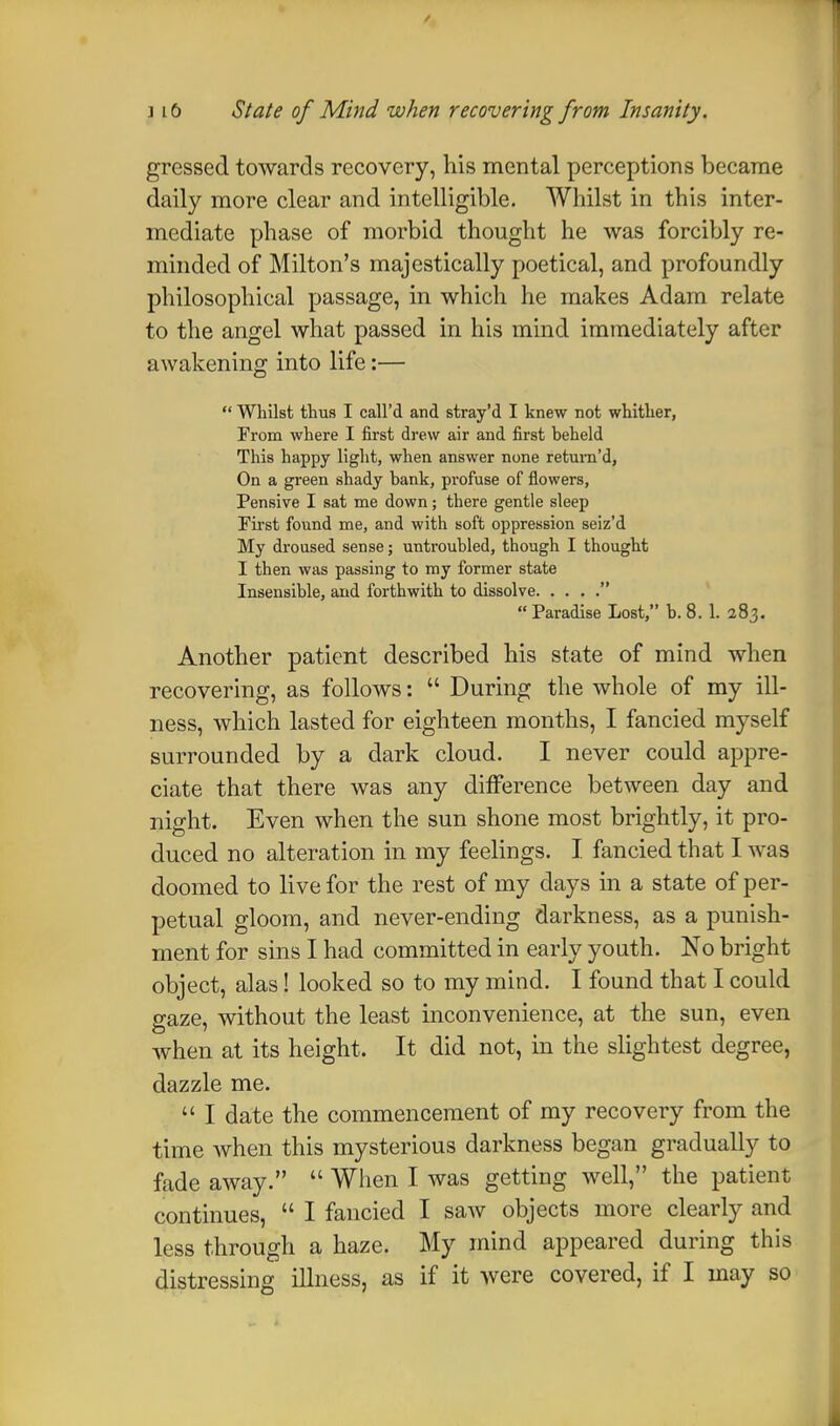 gressed towards recovery, his mental perceptions became daily more clear and intelligible. Whilst in this inter- mediate phase of morbid thought he was forcibly re- minded of Milton's majestically poetical, and profoundly philosophical passage, in which he makes Adam relate to the angel what passed in his mind immediately after awakening into life:—  Whilst thus I call'd and stray'd I knew not whither, From where I first drew air and first beheld This happy light, when answer none return'd, On a green shady bank, profuse of flowers, Pensive I sat me down; there gentle sleep First found me, and with soft oppression seiz'd My droused sense; untroubled, though I thought I then was passing to my former state Insensible, and forthwith to dissolve  Paradise Lost, b. 8. 1. 283. Another patient described his state of mind when recovering, as follows:  During the whole of my ill- ness, which lasted for eighteen months, I fancied myself surrounded by a dark cloud. I never could appre- ciate that there was any difference between day and night. Even when the sun shone most brightly, it pro- duced no alteration in my feelings. I fancied that I was doomed to live for the rest of my days in a state of per- petual gloom, and never-ending darkness, as a punish- ment for sins I had committed in early youth. No bright object, alas! looked so to my mind. I found that I could gaze, without the least inconvenience, at the sun, even when at its height. It did not, in the slightest degree, dazzle me.  I date the commencement of my recovery from the time when this mysterious darkness began gradually to fade away.  When I was getting well, the patient continues,  I fancied I saw objects more clearly and less through a haze. My mind appeared during this distressing illness, as if it were covered, if I may so