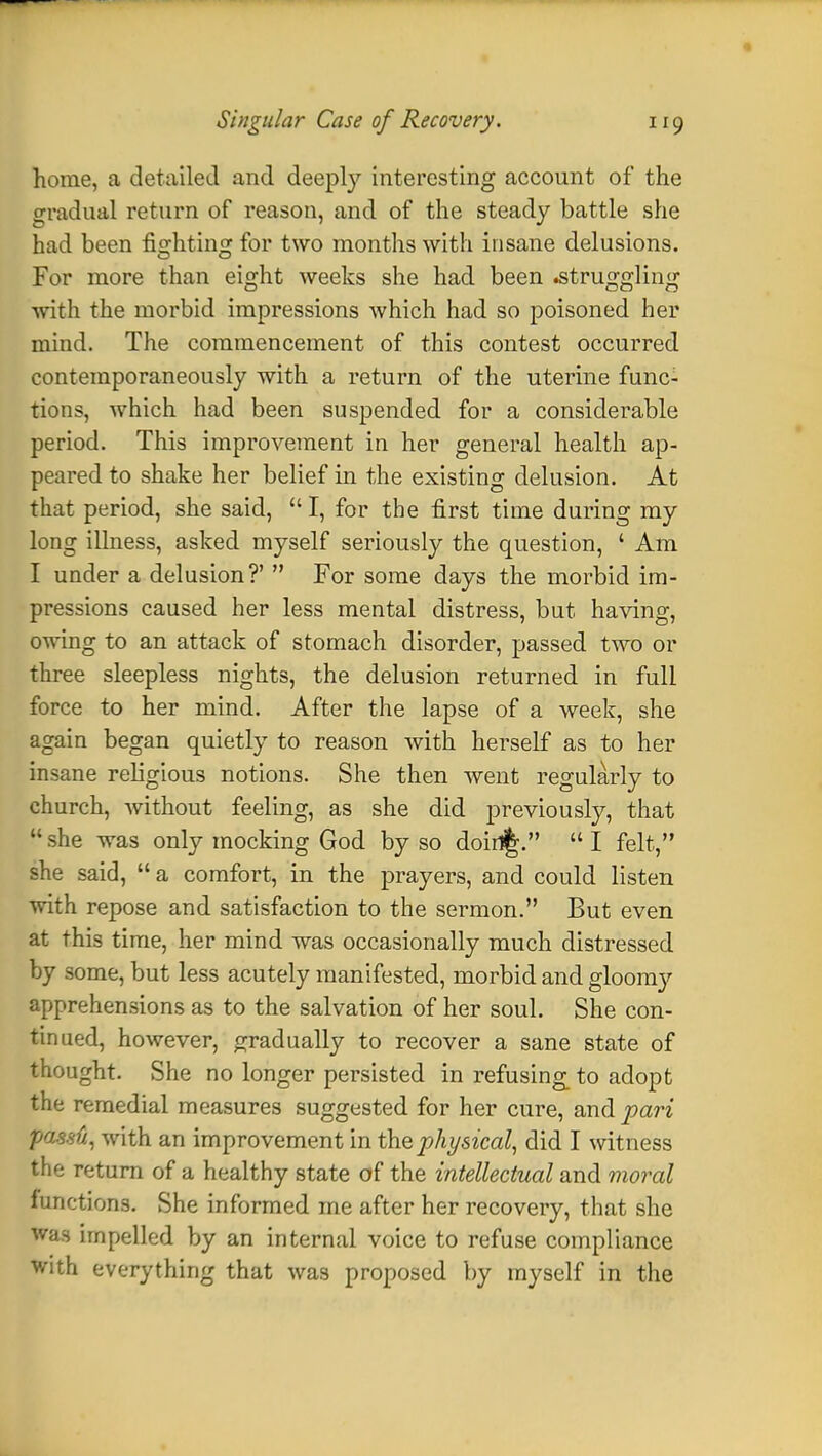 home, a detailed and deeply interesting account of the gradual return of reason, and of the steady battle she had been fighting for two months with insane delusions. For more than eight weeks she had been .struggling with the morbid impressions which had so poisoned her mind. The commencement of this contest occurred contemporaneously with a return of the uterine func- tions, which had been suspended for a considerable period. This improvement in her general health ap- peared to shake her belief in the existing delusion. At that period, she said,  I, for the first time during my long illness, asked myself seriously the question, ' Am I under a delusion?'  For some days the morbid im- pressions caused her less mental distress, but having, owing to an attack of stomach disorder, passed two or three sleepless nights, the delusion returned in full force to her mind. After the lapse of a week, she again began quietly to reason with herself as to her insane religious notions. She then went regularly to church, without feeling, as she did previously, that  she was only mocking God by so doin%.  I felt, she said,  a comfort, in the prayers, and could listen with repose and satisfaction to the sermon. But even at this time, her mind was occasionally much distressed by some, but less acutely manifested, morbid and gloomy apprehensions as to the salvation of her soul. She con- tinued, however, gradually to recover a sane state of thought. She no longer persisted in refusing_ to adopt the remedial measures suggested for her cure, and pari passti, with an improvement in the physical, did I witness the return of a healthy state of the intellectual and moral functions. She informed me after her recovery, that she was impelled by an internal voice to refuse compliance with everything that was proposed by myself in the