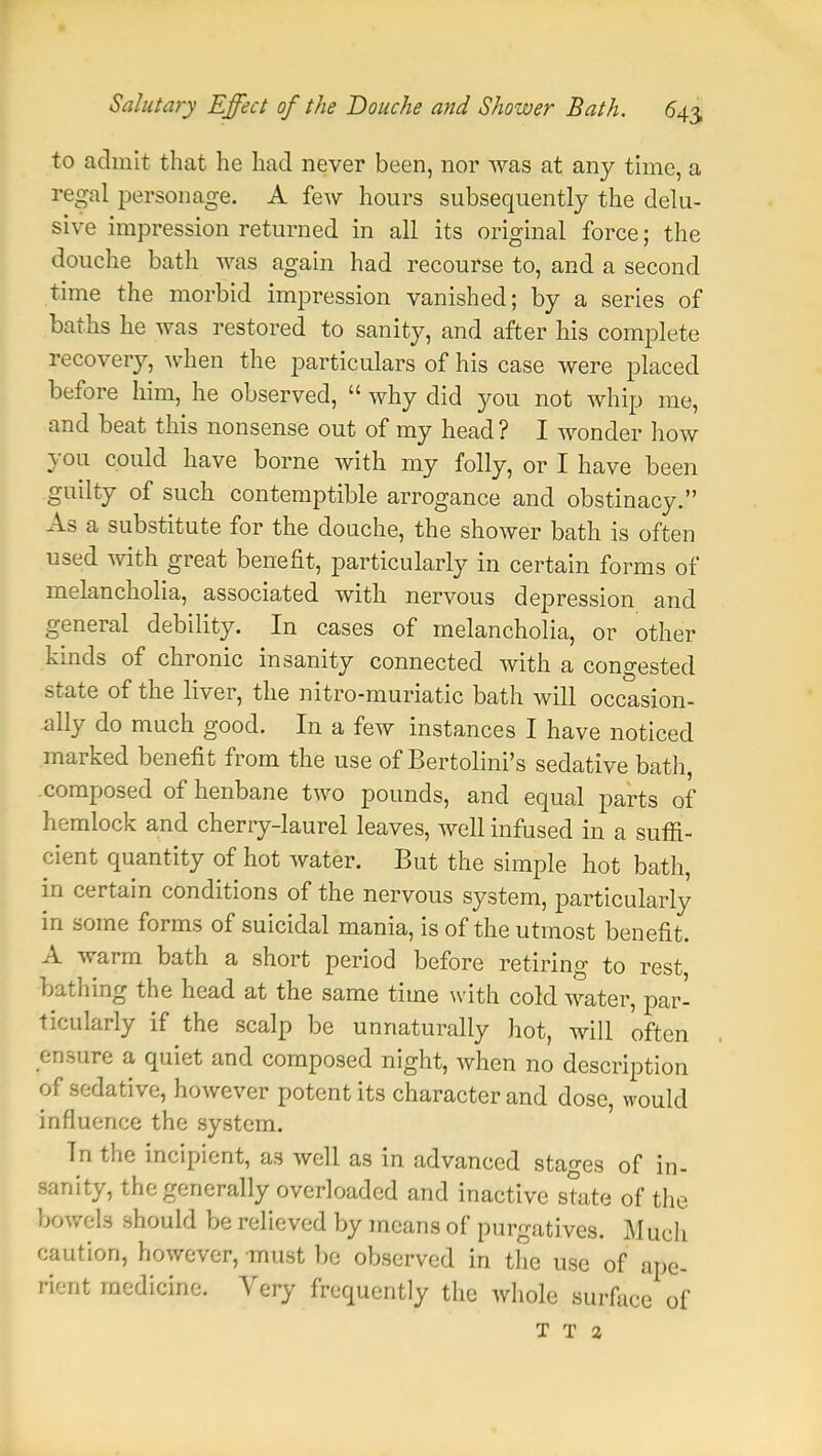 to admit that he had never been, nor was at any time, a regal personage. A few hours subsequently the delu- sive impression returned in all its original force; the douche bath was again had recourse to, and a second time the morbid impression vanished; by a series of baths he was restored to sanity, and after his complete recovery, when the particulars of his case were placed before him, he observed,  why did you not whip me, and beat this nonsense out of my head? I wonder how you could have borne with my folly, or I have been guilty of such contemptible arrogance and obstinacy. As a substitute for the douche, the shower bath is often used with great benefit, particularly in certain forms of melancholia, associated with nervous depression and general debility. In cases of melancholia, or other kinds of chronic insanity connected with a congested state of the liver, the nitro-muriatic bath will occasion- ally do much good. In a few instances I have noticed marked benefit from the use of Bertolini's sedative bath, composed of henbane two pounds, and equal parts of hemlock and cherry-laurel leaves, well infused in a suffi- cient quantity of hot water. But the simple hot bath, in certain conditions of the nervous system, particularly in some forms of suicidal mania, is of the utmost benefit. A warm bath a short period before retiring to rest bathing the head at the same time with cold water, par- ticularly if the scalp be unnaturally hot, will often ensure a quiet and composed night, when no description of sedative, however potent its character and dose, would influence the system. In the incipient, as well as in advanced stages of in- sanity, the generally overloaded and inactive state of the bowels should be relieved by means of purgatives. Much caution, however, must be observed in the use of ape- rient medicine. Very frequently the whole surface of