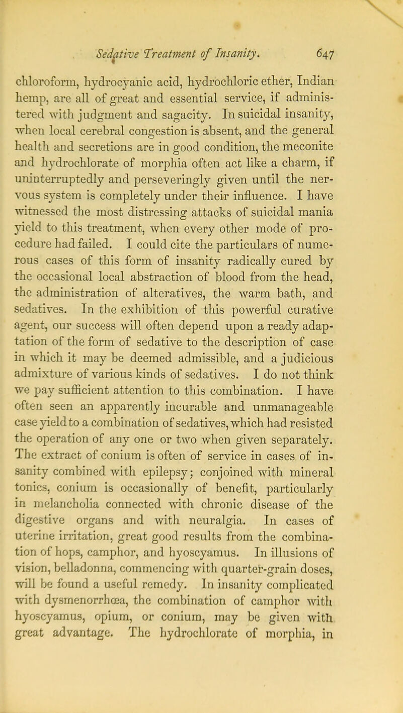 chloroform, hydrocyanic acid, hydrochloric ether, Indian hemp, are all of great and essential service, if adminis- tered with judgment and sagacity. In suicidal insanity, when local cerebral congestion is absent, and the general health and secretions are in good condition, the meconite and hydrochlorate of morphia often act like a charm, if uninterruptedly and perseveringly given until the ner- vous system is completely under their influence. I have witnessed the most distressing attacks of suicidal mania yield to this treatment, when every other mode of pro- cedure had failed. I could cite the particulars of nume- rous cases of this form of insanity radically cured by the occasional local abstraction of blood from the head, the administration of alteratives, the warm bath, and sedatives. In the exhibition of this powerful curative agent, our success will often depend upon a ready adap- tation of the form of sedative to the description of case in which it may be deemed admissible, and a judicious admixture of various kinds of sedatives. I do not think we pay sufficient attention to this combination. I have often seen an apparently incurable and unmanageable case yield to a combination of sedatives, which had resisted the operation of any one or two when given separately. The extract of conium is often of service in cases of in- sanity combined with epilepsy; conjoined with mineral tonics, conium is occasionally of benefit, particularly in melancholia connected with chronic disease of the digestive organs and with neuralgia. In cases of uterine irritation, great good results from the combina- tion of hops, camphor, and hyoscyamus. In illusions of vision, belladonna, commencing with quarter-grain doses, will be found a useful remedy. In insanity complicated with dysmenorrhcea, the combination of camphor with hyoscyamus, opium, or conium, may be given with great advantage. The hydrochlorate of morphia, in