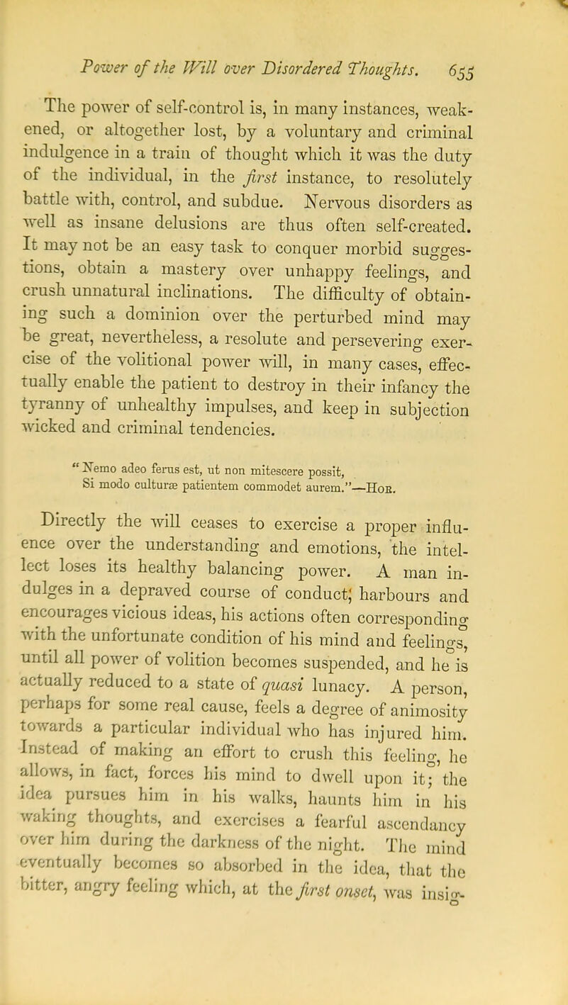 The power of self-control is, in many instances, weak- ened, or altogether lost, by a voluntary and criminal indulgence in a train of thought which it was the duty of the individual, in the first instance, to resolutely battle with, control, and subdue. Nervous disorders as well as insane delusions are thus often self-created. It may not be an easy task to conquer morbid sugges- tions, obtain a mastery over unhappy feelings, and crush unnatural inclinations. The difficulty of obtain- ing such a dominion over the perturbed mind may be great, nevertheless, a resolute and persevering exer- cise of the volitional power will, in many cases, effec- tually enable the patient to destroy in their infancy the tyranny of unhealthy impulses, and keep in subjection wicked and criminal tendencies.  Nemo adeo ferus est, ut non mitescere possit, Si modo cultune patientem commodet aurem.—Hoe. Directly the will ceases to exercise a proper influ- ence over the understanding and emotions, the intel- lect loses its healthy balancing power. A man in- dulges in a depraved course of conduct; harbours and encourages vicious ideas, his actions often corresponding with the unfortunate condition of his mind and feeling until all power of volition becomes suspended, and he is actually reduced to a state of quasi lunacy. A person, perhaps for some real cause, feels a degree of animosity towards a particular individual who has injured him. Instead^ of making an effort to crush this feeling, he allows, in fact, forces his mind to dwell upon it°'the idea pursues him in his walks, haunts him in his waking thoughts, and exercises a fearful ascendancy over him during the darkness of the night. The mind eventually becomes so absorbed in the idea, that the bitter, angry feeling which, at the first onset, was insi^-