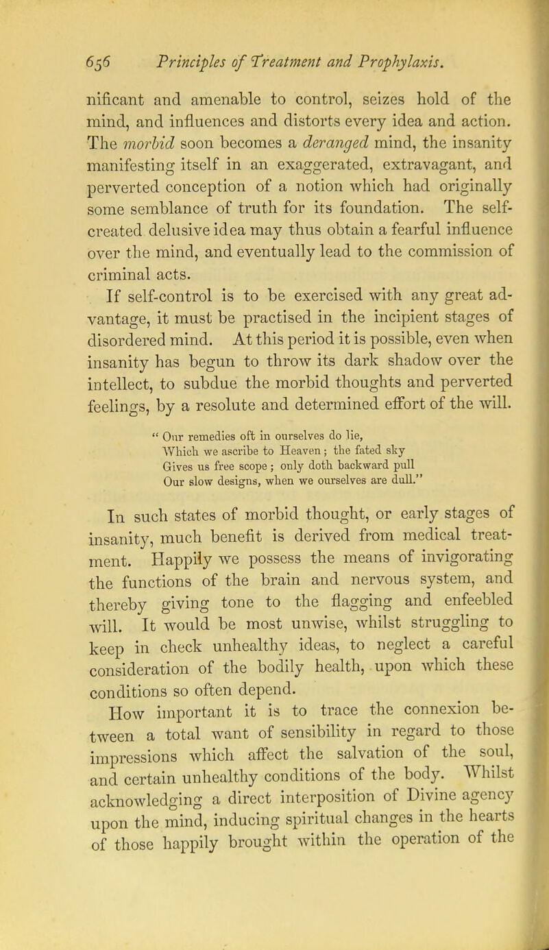 nificant and amenable to control, seizes hold of the mind, and influences and distorts every idea and action. The morbid soon becomes a deranged mind, the insanity manifesting itself in an exaggerated, extravagant, and perverted conception of a notion which had originally some semblance of truth for its foundation. The self- created delusive idea may thus obtain a fearful influence over the mind, and eventually lead to the commission of criminal acts. If self-control is to be exercised with any great ad- vantage, it must be practised in the incipient stages of disordered mind. At this period it is possible, even when insanity has begun to throw its dark shadow over the intellect, to subdue the morbid thoughts and perverted feelings, by a resolute and determined effort of the will.  Our remedies oft in ourselves do He, Which we ascribe to Heaven; the fated sky- Gives us free scope ; only doth backward pull Our slow designs, when we ourselves are dull. In such states of morbid thought, or early stages of insanity, much benefit is derived from medical treat- ment. Happily we possess the means of invigorating the functions of the brain and nervous system, and thereby giving tone to the flagging and enfeebled will. It would be most unwise, whilst struggling to keep in check unhealthy ideas, to neglect a careful consideration of the bodily health, upon which these conditions so often depend. How important it is to trace the connexion be- tween a total want of sensibility in regard to those impressions which affect the salvation of the soul, and certain unhealthy conditions of the body. Whilst acknowledging a direct interposition of Divine agency upon the mind, inducing spiritual changes in the hearts of those happily brought within the operation of the