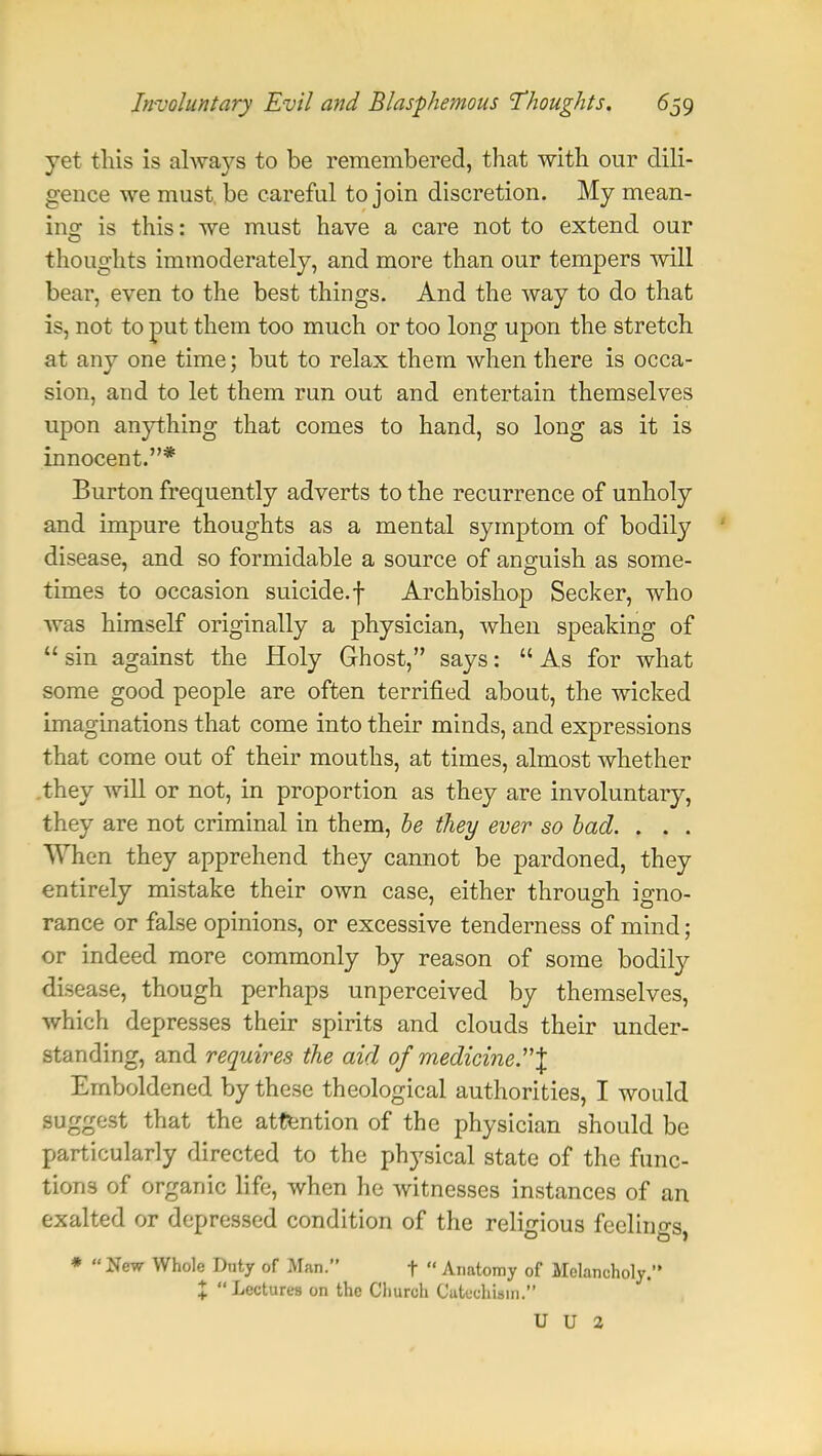 yet this is always to be remembered, that with our dili- gence we must be careful to join discretion. My mean- ing is this: we must have a care not to extend our thoughts immoderately, and more than our tempers will bear, even to the best things. And the way to do that is, not to put them too much or too long upon the stretch at any one time; but to relax them when there is occa- sion, and to let them run out and entertain themselves upon anything that comes to hand, so long as it is innocent.* Burton frequently adverts to the recurrence of unholy and impure thoughts as a mental symptom of bodily disease, and so formidable a source of anguish as some- times to occasion suicide, f Archbishop Seeker, who was himself originally a physician, when speaking of  sin against the Holy Ghost, says:  As for what some good people are often terrified about, the wicked imaginations that come into their minds, and expressions that come out of their mouths, at times, almost whether they will or not, in proportion as they are involuntary, they are not criminal in them, be they ever so bad. . . . When they apprehend they cannot be pardoned, they entirely mistake their own case, either through igno- rance or false opinions, or excessive tenderness of mind; or indeed more commonly by reason of some bodily disease, though perhaps unperceived by themselves, which depresses their spirits and clouds their under- standing, and requires the aid of medicine.t Emboldened by these theological authorities, I would suggest that the attention of the physician should be particularly directed to the physical state of the func- tions of organic life, when he witnesses instances of an exalted or depressed condition of the religious feelings, *  New Whole Duty of Man. f  Anatomy of Melancholy. % Lectures on the Church Catechism. U U 2