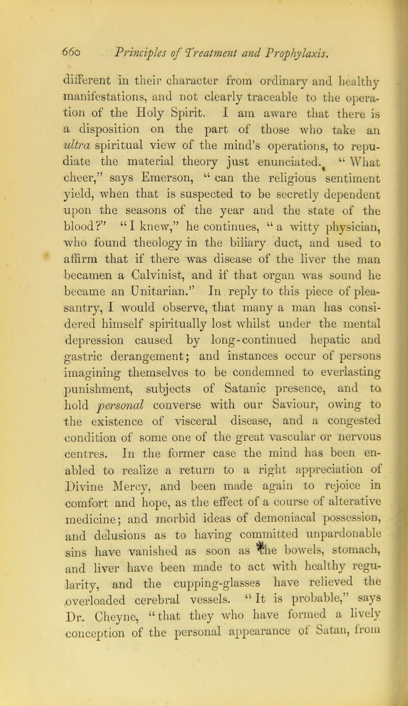 different in their character from ordinary and healthy manifestations, and not clearly traceable to the opera- tion of the Holy Spirit. I am aware that there is a disposition on the part of those who take an ultra spiritual view of the mind's operations, to repu- diate the material theory just enunciated.  What cheer, says Emerson,  can the religious sentiment yield, when that is suspected to be secretly dependent upon the seasons of the year and the state of the blood? I knew, he continues, a witty physician, who found theology in the biliary duct, and used to affirm that if there was disease of the liver the man becamen a Calvinist, and if that organ was sound he became an Unitarian. In reply to this piece of plea- santry, I would observe, that many a man has consi- dered himself spiritually lost whilst under the mental depression caused by long-continued hepatic and gastric derangement; and instances occur of persons imagining themselves to be condemned to everlasting punishment, subjects of Satanic presence, and to hold personal converse with our Saviour, owing to the existence of visceral disease, and a congested condition of some one of the great vascular or nervous centres. In the former case the mind has been en- abled to realize a return to a right appreciation of Divine Mercy, and been made again to rejoice in comfort and hope, as the effect of a course of alterative medicine; and morbid ideas of demoniacal possession, and delusions as to having committed unpardonable sins have vanished as soon as %ie bowels, stomach, and liver have been made to act with healthy regu- larity, and the cupping-glasses have relieved the (Overloaded cerebral vessels. It is probable, says Dr. Cheyne, that they who have formed a lively conception of the personal appearance of Satan, from