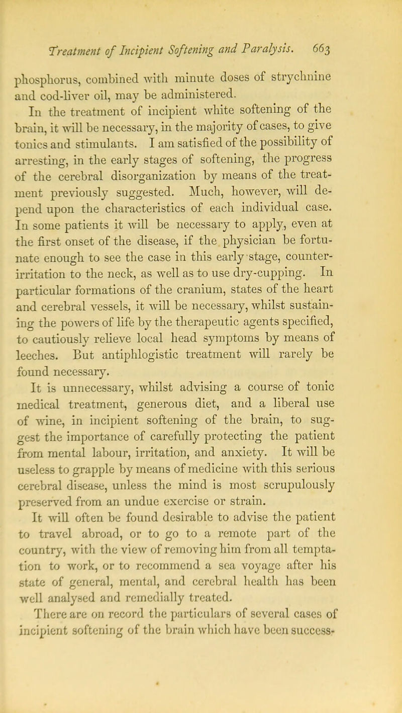 phosphorus, combined with minute doses of strychnine and cod-liver oil, may be administered. In the treatment of incipient white softening of the brain, it will be necessary, in the majority of cases, to give tonics and stimulants. I am satisfied of the possibility of arresting, in the early stages of softening, the progress of the cerebral disorganization by means of the treat- ment previously suggested. Much, however, will de- pend upon the characteristics of each individual case. In some patients it will be necessary to apply, even at the first onset of the disease, if the physician be fortu- nate enough to see the case in this early stage, counter- irritation to the neck, as well as to use dry-cupping. In particular formations of the cranium, states of the heart and cerebral vessels, it will be necessary, whilst sustain- ing the powers of life by the therapeutic agents specified, to cautiously relieve local head symptoms by means of leeches. But antiphlogistic treatment will rarely be found necessary. It is unnecessary, whilst advising a course of tonic medical treatment, generous diet, and a liberal use of wine, in incipient softening of the brain, to sug- gest the importance of carefully protecting the patient from mental labour, irritation, and anxiety. It will be useless to grapple by means of medicine with this serious cerebral disease, unless the mind is most scrupulously preserved from an undue exercise or strain. It will often be found desirable to advise the patient to travel abroad, or to go to a remote part of the country, with the view of removing him from all tempta- tion to work, or to recommend a sea voyage after his state of general, mental, and cerebral health has been well analysed and remedially treated. There are on record the particulars of several cases of incipient softening of the brain which have been success-