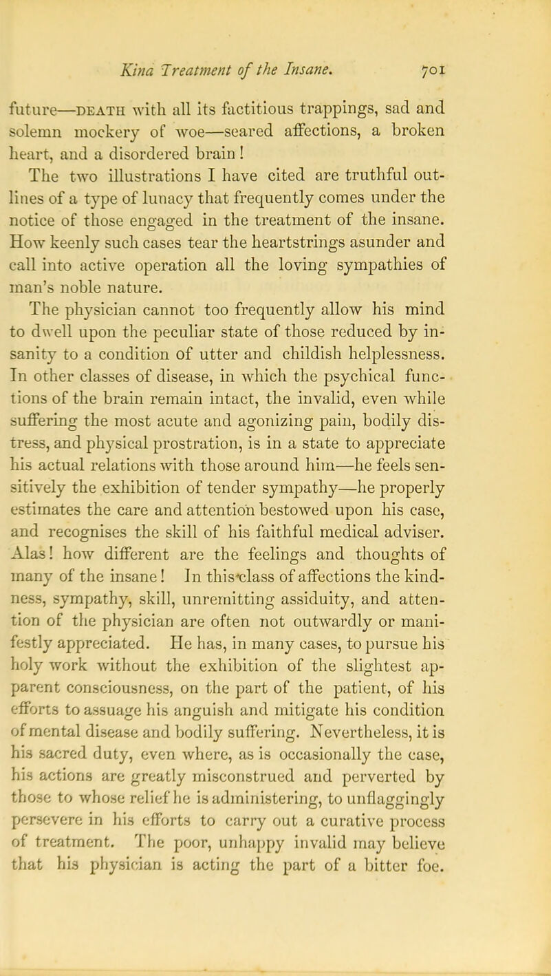 future—death with all its factitious trappings, sad and solemn mockery of woe—seared affections, a broken heart, and a disordered brain ! The two illustrations I have cited are truthful out- lines of a type of lunacy that frequently comes under the notice of those engaged in the treatment of the insane. How keenly such cases tear the heartstrings asunder and call into active operation all the loving sympathies of man's noble nature. The physician cannot too frequently allow his mind to dwell upon the peculiar state of those reduced by in- sanity to a condition of utter and childish helplessness. In other classes of disease, in which the psychical func- tions of the brain remain intact, the invalid, even while suffering the most acute and agonizing pain, bodily dis- tress, and physical prostration, is in a state to appreciate his actual relations with those around him—he feels sen- sitively the exhibition of tender sympathy—he properly estimates the care and attention bestowed upon his case, and recognises the skill of his faithful medical adviser. Alas! how different are the feelings and thoughts of many of the insane! In this-class of affections the kind- ness, sympathy, skill, unremitting assiduity, and atten- tion of the physician are often not outwardly or mani- festly appreciated. He has, in many cases, to pursue his holy work without the exhibition of the slightest ap- parent consciousness, on the part of the patient, of his efforts to assuage his anguish and mitigate his condition of mental disease and bodily suffering. Nevertheless, it is his sacred duty, even where, as is occasionally the case, his actions are greatly misconstrued and perverted by those to whose relief he is administering, to unflaggingly persevere in his efforts to carry out a curative process of treatment. The poor, unhappy invalid may believe that his physician is acting the part of a bitter foe.