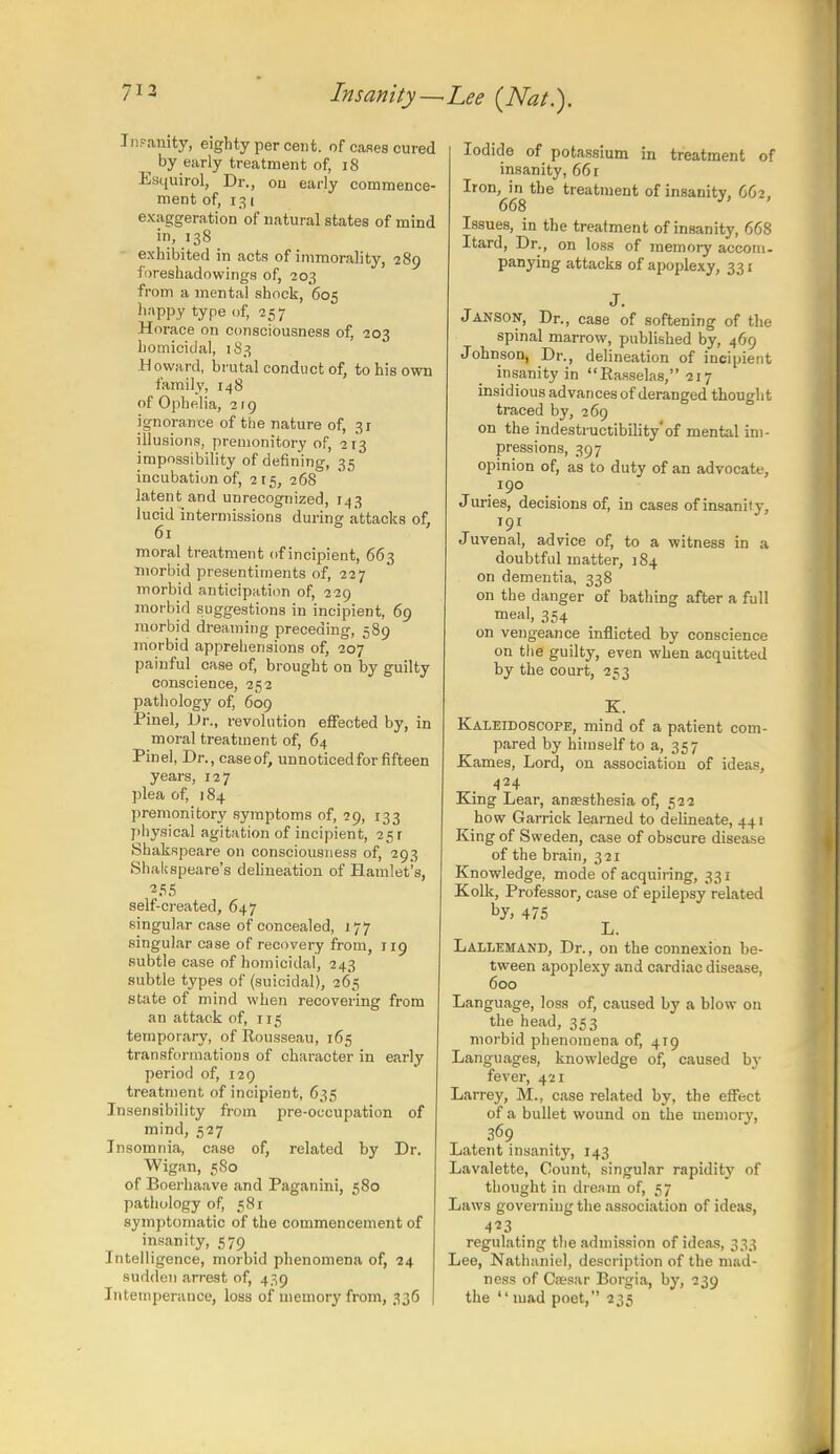 713 Insanity-^Lee {Nat.). Insanity, eighty percent, of cases cured by early treatment of, 18 Esquvrol, Dr., on early commence- ment of, 131 exaggeration of natural states of mind in, 138 exhibited in acts of immorality, 289 loreshadowings of, 203 from a mental shock, 605 happy type of, 257 Horace on consciousness of, 203 homicidal, 183 Howard, brutal conduct of, to his own family, 148 of Ophelia, 2 1 g ignorance of the nature of, 31 illusions, premonitory of, 213 impossibility of defining, 35 incubation of, 215, 268 latent and unrecognized, 143 lucid intermissions during attacks of, 61 moral treatment of incipient, 663 inorbid presentiments of, 227 morbid anticipation of, 229 morbid suggestions in incipient, 69 morbid dreaming preceding, 589 morbid apprehensions of, 207 painful case of, brought on by guilty conscience, 252 pathology of, 609 Pinel, Dr., revolution effected by, in moral treatment of, 64 Pinel, Dr., caseof, unnoticedfor fifteen years, 127 plea of, 184 premonitory symptoms of, 29, 133 physical agitation of incipient, 25 r Shakspeare on consciousness of, 293 Shalispeare's delineation of Hamlet's, self-created, 647 singular case of concealed, 177 singular case of recovery from, 119 subtle case of homicidal, 243 subtle types of (suicidal), 265 state of mind when recovering from an attack of, 115 temporary, of Rousseau, 165 transformations of character in early period of, 129 treatment of incipient, 635 Insensibility from pre-occupation of mind, 527 Insomnia, case of, related by Dr. Wigan, 580 of Boerhaave and Paganini, 580 pathology of, 581 symptomatic of the commencement of insanity, 579 Intelligence, morbid phenomena of, 24 sudden arrest of, 439 Intemperance, loss of memory from, 336 Iodide of potassium in treatment of insanity, 661 Iron, in the treatment of insanity, 662, 668 J' Issues, in the treatment of insanity, 668 Itard, Dr., on loss of memory accom- panying attacks of apoplexy, 331 J. Janson, Dr., case of softening of the spinal marrow, published by, 469 Johnson, Dr., delineation of incipient insanity in Easselas, 217 insidious advances of deranged thought traced by, 269 on the indestructibility'of mental im- pressions, 397 opinion of, as to duty of an advocate, 190 Juries, decisions of, in cases of insanity, Juvenal, advice of, to a witness in a doubtful matter, 184 on dementia, 338 on the danger of bathing after a full meal, 354 on vengeance inflicted by conscience on the guilty, even when acquitted by the court, 253 K. Kaleidoscope, mind of a patient com- pared by himself to a, 357 Karnes, Lord, on association of ideas, 424 King Lear, anaesthesia of, 522 how Garrick learned to delineate, 441 King of Sweden, case of obscure disease of the brain, 321 Knowledge, mode of acquiring, 331 Kolk, Professor, case of epilepsy related by> 475 L. Lallemand, Dr., on the connexion be- tween apoplexy and cardiac disease, 600 Language, loss of, caused by a blow on the head, 353 morbid phenomena of, 419 Languages, knowledge of, caused by fever, 421 Larrey, M., case related by, the effect of a bullet wound on the memory, 369 Latent insanity, 143 Lavaletto, Count, singular rapidity of thought in dream of, 57 Law9 governing the association of ideas, 4^3 , regulating the admission of ideas, 333 Lee, Nathaniel, description of the mad- ness of Ctesar Borgia, by, 239 the  mad poet, 235