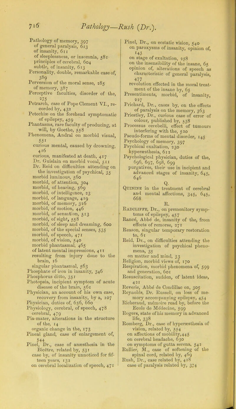 Pathology—Rush (Dr.). Pathology of memory, 397 of general paralysis, 613 of insanity, 6 [ 1 of sleeplessness, or insomnia, 581 principles of cerebral, 604 subtle, of insanity, 613 Personality, double, remarkable case of, 389 Perversion of the moral sense, 285 of memory, 387 Perceptive faculties, disorder of the, 275 Petrarch, case of Pope Clement VI., re- corded by, 432 Petechiae on the forehead symptomatic of epilepsy, 459 Phantasms, rare faculty of producing, at will, by Goethe, 558 Phenomena, Andral on morbid visual, S5i curious mental, caused by drowning, 416 curious, manifested at death, 417 Dr. Guislain on morbid vocal, 511 Dr. Reid on difficulties attending on the investigation of psychical, 35 morbid luminous, 560 morbid, of attention, 304 morbid, of hearing, 569 morbid, of intelligence, 23 morbid, of language, 419 morbid, of memory, 326 morbid, of motion, 446 morbid, of sensation, 513 morbid, of sight, 558 morbid, of sleep and dreaming, 600 morbid, of the special senses, 535 morbid, of speech, 471 morbid, of vision, 540 morbid phantasmal, 465 of latent mental impressions, 4 t 1 resulting from injury done to the brain, 16 singular phantasmal, 563 Phosphate of iron in insanity, 346 Phosphorus ditto, 351 Photopsia, incipient symptom of acute disease of the brain, 561 Physician, an account of his own case, recovery from insanity, by a, J07 Physician, duties of, 656, 660 Physiology, cerebral, of speech, 478 cerebral, 479 Pia-mater, alterations in the structure of the, 14 organic change in the, 173 Pineal gland, case of enlargement of, 544 Pinel, Dr., case of anajsthesia in the BicStre, related by, 53 r case by, of insanity unnoticed for fif- teen years, 132 on cerebral localization of speech, 471 Pinel, Dr., on ecstatic vision, 540 on paroxysms of insanity, opinion of, 145 on stage of exaltation, 258 on the insensibility of the insane, 65 opinion of, alterations of speech as characteristic of general paralysis, 477 revolution effected in the moral treat- ment of the insane by, 65 Presentiments, morbid, of insanity, 227 Prichard, Dr., cases by, on the effects of paralysis on the memory, 363 Priestley, Dr., curious case of error of colour, published by, 538 Processus cerebelli, effect of tumours interfering with the, 520 Pseudo-forms of mental disorder, 145 Psychology of memory, 397 Psychical exaltation, 230 hyperesthesia, 612 Psychological physician, duties of the, 696, 697, 698, 699 purgatives, their use in incipient and advanced stages of insanity, 645, 646 Q. Quinine in the treatment of cerebral and mental affections, 345, 645, 668 R. Radcliffe, Dr., on premonitory symp- toms of epilepsy, 45 7 Ranee, Abbe de, insanity of the, from effects of remorse, 271 Reason, singular temporary restoration to, 61 Reid, Dr., on difficulties attending the investigation of psychical pheno- mena, 35 on matter and mind, 33 Religion, morbid views of, 170 Respiration, morbid phenomena of, 599 and generation, 601 Resuscitation, sudden, of latent ideas, 421 Reverie, Abbe de Condillac on, 305 Reynolds, Dr. Russell, on loss of me- mory accompanying epilepsy, 454 Richeraud, meinnire read by, before the Ecole de Me'decine, 599 Rogers, state of his memory in advanced life, 338 Romberg, Dr., case of hyperesthesia of vision, related by, 554 on affections of mobility,445 on cerebral headache, 630 on symptoms of gutta serena, 542 Rullier, M., case of softening of the spinal cord, related by, 469 Rush, Dr., case related by, 418 case of paralysis related by, 374