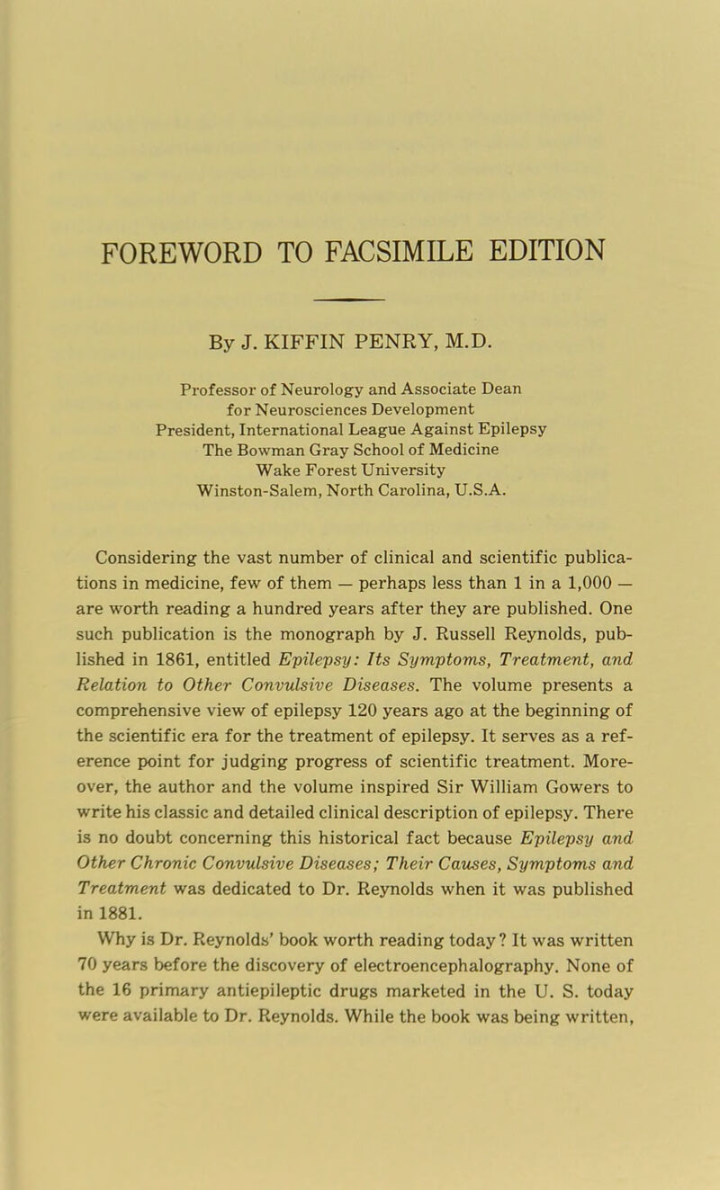 FOREWORD TO FACSIMILE EDITION By J. KIFFIN PENRY, M.D. Professor of Neurology and Associate Dean for Neurosciences Development President, International League Against Epilepsy The Bowman Gray School of Medicine Wake Forest University Winston-Salem, North Carolina, U.S.A. Considering the vast number of clinical and scientific publica- tions in medicine, few of them — perhaps less than 1 in a 1,000 — are worth reading a hundred years after they are published. One such publication is the monograph by J. Russell Reynolds, pub- lished in 1861, entitled Epilepsy: Its Symptoms, Treatment, and Relation to Other Convulsive Diseases. The volume presents a comprehensive view of epilepsy 120 years ago at the beginning of the scientific era for the treatment of epilepsy. It serves as a ref- erence point for judging progress of scientific treatment. More- over, the author and the volume inspired Sir William Gowers to write his classic and detailed clinical description of epilepsy. There is no doubt concerning this historical fact because Epilepsy and Other Chronic Convulsive Diseases; Their Causes, Symptoms and Treatment was dedicated to Dr. Reynolds when it was published in 1881. Why is Dr. Reynolds' book worth reading today? It was written 70 years before the discovery of electroencephalography. None of the 16 primary antiepileptic drugs marketed in the U. S. today were available to Dr. Reynolds. While the book was being written,