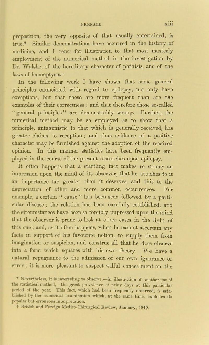 proposition, the very opposite of that usually entertained, is true.* Similar demonstrations have occurred in the history of medicine, and I refer for illustration to that most masterly emplo}Tnent of the numerical method in the investigation by Dr. Walshe, of the hereditary character of phthisis, and of the laws of hajmoptysis.f In the folloTving work I have shown that some general principles enunciated with regard to epilepsy, not only have exceptions, but that these are more frequent than are the examples of their correctness ; and that therefore those so-called general principles are demonstrably wrong. Further, the nmnerical method may be so employed as to show that a principle, antagonistic to that which is generally received, has greater claims to reception; and thus e-vndence of a positive character may be furnished against the adoption of the received opinion. In this manner statistics have been frequently em- ployed in the course of the present researches upon epilepsy. It often happens that a startling fact makes so strong an impression upon the mind of its observer, that he attaches to it an importance far greater than it deserves, and this to the depreciation of other and more common occurrences. For example, a certain  cause  has been seen followed by a parti- cular disease ; the relation has been carefully established, and the circumstances have been so forcibly impressed upon the mind that the observer is prone to look at other cases in the light of this one ; and, as it often happens, when he cannot ascertain any facta in support of his favourite notion, to supply them from imagination or suspicion, and construe aU that he does observe into a form which squares with his own theory. We havQ a natural repugnance to the admission of our own ignorance or error; it is more pleasant to suspect wilful concealment on the * Nervertheleas, it ia interesting to observe,—in illustration of another use of the statistical metho<l,—the great prevalence of rainy days at this particular period of the year. This fact, which had been frequently observed, is esta- blished by the numerical examination which, at the same time, explodes its pofpular but erroneous interpretation. t British and Foreign Medico-Chirurgical Review, January, 1849.