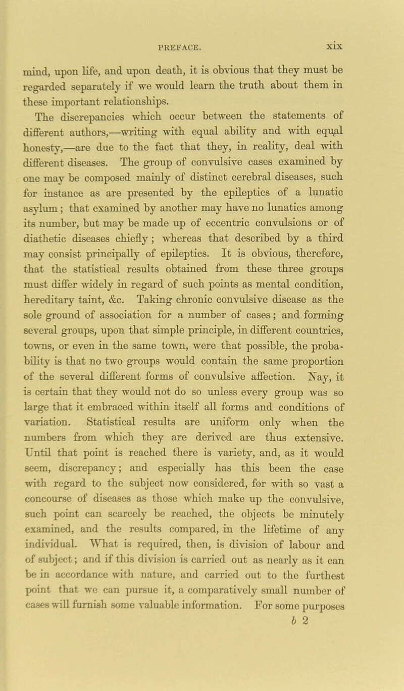 mind, upon life, and upon death, it is obvious that they must be regarded separately if we would learn the truth about them in these important relationships. The discrepancies which occur between the statements of different authors,—wi'iting with equal ability and Avith equ^l honesty,—are due to the fact that they, in reality, deal with different diseases. The group of convulsive cases examined by one may be composed maioly of distinct cerebral diseases, such for instance as are presented by the epileptics of a lunatic asylum ; that examined by another may have no Ixmatics among its number, but may be made up of eccentric convxilsions or of diathetic diseases chiefly ; whereas that described by a third may consist principally of epileptics. It is obvious, therefore, that the statistical results obtaiaed from these three groups must differ widely in regard of such points as mental condition, hereditary taint, &c. Taking chronic convulsive disease as the sole ground of association for a number of cases; and forming several groups, upon that simple principle, in different countries, towns, or even in the same town, were that possible, the proba- bility is that no two groups would contain the same proportion of the several different forms of convulsive affection. Nay, it is certain that they would not do so \mless every group was so large that it embraced within itself all forms and conditions of variation. Statistical results are uniform only when the numbers from which they are derived are thus extensive. Until that point is reached there is variety, and, as it would seem, discrepancy; and especially has this been the case with regard to the subject now considered, for with so vast a concourse of diseases as those which make up the convulsive, such point can scarcely be reached, the objects be minutely examined, and the results compared, in the lifetime of any individual. \\Tiat is required, then, is division of labour and of subject; and if this division is carried out as nearly as it can be in accordance with nature, and carried out to the furthest point that we can pursue it, a comparatively small number of cases wiU furnish some valuable information. For some purposes h 2