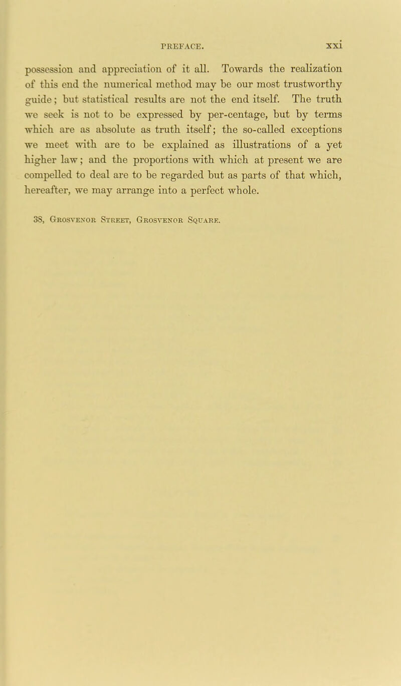 possession and appreciation of it all. Towards the realization of this end the numerical method may be our most trustworthy guide; but statistical results are not the end itself. The truth we seek is not to be expressed by per-centage, but by terms which are as absolute as truth itself; the so-called exceptions we meet with are to be explained as illustrations of a yet higher law; and the proportions with which at present we are compelled to deal are to be regarded but as parts of that which, hereafter, we may arrange into a perfect whole. 3S, Geosvexor Street, Grostenor Square.
