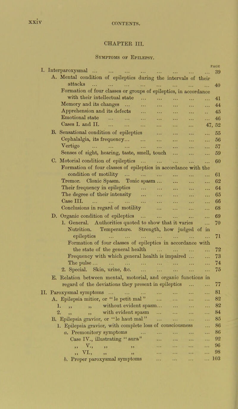 CONTENTS. CHAPTER III. Symptoms of Epilepsy. I. luterparoxyamal ... ... ... ... ... ... ... 39 A. Mental condition of epileptics during the intervals of their attacks ... ... ... ... ... ... ... ... 40 Formation of four classes or groups of epileptics, in accordance with their intellectual state 41 Memory and its changes ... ... ... ... ... ... 44 Apprehension and its defects 45 Emotional state ... ... ... ... ... ... ... 4G Cases I. and II 47, 52 B. Sensational condition of epileptics 55 Cephalalgia, its frequency 66 Vertigo 57 Senses of sight, hearing, taste, smeU, touch ... ... ... 59 C. Motorial condition of epileptics ... ... ... ... ... 60 Formation of four classes of epileptics in accordance with the condition of motility ... ... ... ... ... ... 61 Tremor. Clonic Spasm. Tonic spasm... ... ... ... 62 Their frequency in epileptics 64 The degree of their intensity ... ... ... ... ... 65 Case III 66 Conclusions in regard of motility ... ... ... ... 68 D. Organic condition of epileptics ... ... ... ... ... 69 1. General. Authorities quoted to show that it varies ... 70 Nutrition. Temperature. Strength, how judged of in epileptics ... ... ... ... ... ... ... 71 Formation of four classes of epileptics in accordance with the state of the general health ... ... ... ... 72 Frequency with which general health is impaired ... ... 73 The pulse 74 2. Special. Skin, urine, &c 75 E. Relation between mental, motorial, and organic functions in regard of the deviations they j)resent in epileptics ... ... 77 II. Paroxysmal symptoms ... ... ... ... ... ... ... 81 A. Epilepsia mitior, or  le petit mal 82 1. ,, „ without e^^dent spasm 82 2. ,, ,, with evident spasm ... ... ... ... 84 B. Epilepsia gravior, or  le haut mal 85 1. Epilepsia gravior, with complete loss of consciousness ... 86 a. Premonitory symptoms ... ... ... ... ... 86 Case IV., illustrating  aura 92 „ v., „ ,. 96 „ VI., „ „ 98 b. Proper paroxysmal symptoms 103