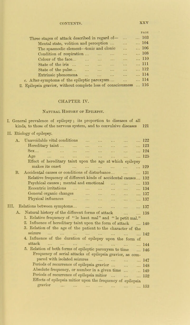 PAOE Three stages of attack described in regard of— 103 Mental state, volition and perception 104 The spasmodic element—tonic and clonic ... ... 106 Condition of respiration ... ... ... ... ••• 108 Colour of the face... ... ... ... ••• ... 110 State of the iris Ill State of the pulse 112 Extrinsic phenomena ... ... ... • • • ... 114 c. After-symptoms of the epileptic paroxysm 114 2. Epilejwia gravior, without complete loss of conscioiisness ... 116 CHAPTER IV. Natural History of Epilepsy. I. General prevalence of epUepsy; its proportion to diseases of all kinds, to those of the nervous system, and to convulsive diseases 121 II. Etiology of epilepsy. A. Unavoidable vital conditions ... ... ... ... ... 122 Hereditary taint 123 Sex 124 Age 126 Effect of hereditary taint upon the age at which epilepsy makes its onset ... ... ... ... ... ... 129 B. Accidental causes or conditions of disturbance... ... ... 131 Relative frequency of different kinds of accidental causes... 132 Psychical causes; mental and emotional ... ... ... 133 Eccentric irritations ... ... ... ... 134 General organic changes ... ... ... ... ... 137 Physical influences 137 III. Relations between symptoms 137 A. Natural history of the different forms of attack ... ... 138 1. Relative frequency of  le haut mal and  le petit mal. 2. Influence of hereditary taint upon the form of attack ... 140 3. Pvelation of the age of the patient to the character of the seizure ... ... ... ... ... .. 142 4. Influence of the duration of epilepsy upon the form of attack ... ... ... ... ... ... ... 5. Relation of both forms of epileptic paroxysm to time ... 146 Frequency of serial attacks of epilepsia gravior, as com- pared with isolated seizures I47 Periods of recurrence of epilepsia gravior ... ... ... 143 Absolute frequency, or number in a given time 149 Periofls of recurrence of epilep.sia mitior 152 Effects of epilepsia mitior ujwn the frequency of epilepsia gfavi''- 153