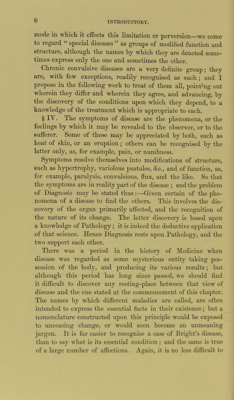 mode in wliicli it effects this limitation or perversion—^we come to regard  special diseases  as groups of modified function and structure, although the names by which they are denoted some- times express only the one and sometimes the other. Chronic convulsive diseases are a very definite group; they are, with few exceptions, readily recognised as such ; and I propose in the following work to treat of them aU, pointmg out wherein they differ and wherein they agree, and advancing, by the discovery of the conditions upon which they depend, to a knowledge of the treatment which is appropriate to each. § IV. The S3Tnptom8 of disease are the phenomena, or the feelings by which it may be revealed to the observer, or to the sufferer. Some of these may be appreciated by both, such as heat of skin, or an eruption; others can be recognised by the latter only, as, for example, pain, or numbness. Symptoms resolve themselves into modifications of structure, such as hypertrophy, variolous pustules, &c., and of function, as, for example, paralysis, convulsions, flux, and the like. So that the symptoms are in reality part of the disease ; and the problem of Diagnosis may be stated thus:—Given certain of the phe- nomena of a disease to fijid the others. This involves the dis- covery of the organ primarily affected, and the recognition of the nature of its change. The latter discovery is based upon a knowledge of Pathology; it is indeed the deductive application of that science. Hence Diagnosis rests upon Pathology, and the two support each other. There was a period in the history of Medicine when disease was regarded as some mysterious entity taking pos- session of the body, and producing its various results; but although this period has long since passed, we should find it difficult to discover any resting-place between that view of disease and the one stated at the commencement of this chapter. The names by which different maladies are called, are often intended to express the essential facts in their existence; but a nomenclature constructed upon this principle would be exposed to vmceasing change, or would soon become an unmeaning jargon. It is far easier to recognise a case of Bright's disease, than to say what is its essential condition; and the same is true of a large number of affections. Again, it is no less difficidt to