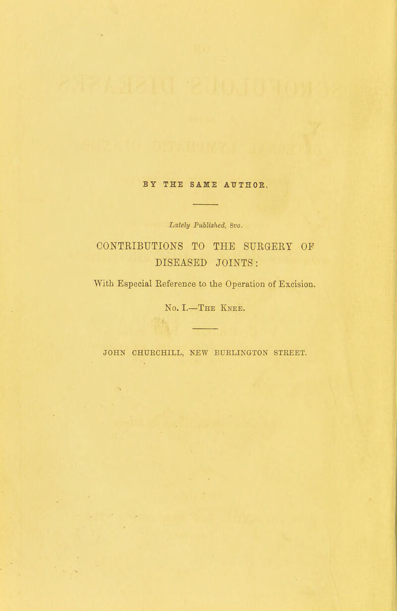 BY THE SAME AUTHOR. Lately Published, 8vo. CONTRIBUTIONS TO THE SURGERY OF DISEASED JOINTS: With Especial Eeference to the Operation of Excision. No. I.—The Knee.