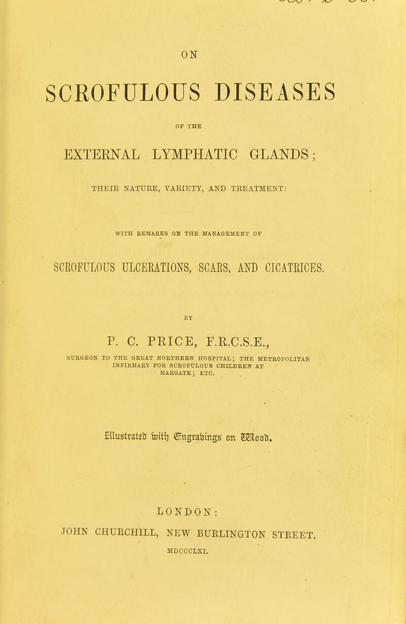 SCROFULOUS DISEASES or THK EXTERNAL LYMPHATIC GLANDS; THEIK NATURE, VARIETY, AND TREATMENT: WITH REMABKS ON THE MANAGEMENT OF SCROFULOUS ULCERATIONS. SCARS, AND CICATRICES. BY P. C. PRICE, r.R.C.S.E,, SURQEON TO THE GREAT NORTHERN HOSPITAL; THE METROPOLITAN INFIRMARY FOR SCROFULOUS CHILDREN AT MARGATE; ETC. EllustrateU fattl) CHngrabinp on ffiSSooli. LONDON: JOHN CHURCHILL, NEW BUELINGTON MDCCOLXI. STEEET.