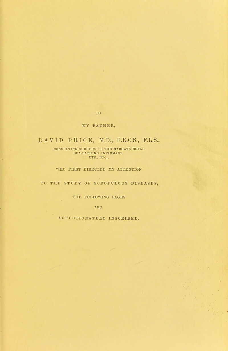 TO MY TATHEE, DAVID PRICE, M.D., F.R.C.S., F.L.S., CONSULTING SUnOEON TO THE MAROATE ROYAL SEA-BATHING INFIRMARY, ETC., ETC., WHO FIRST DIRECTED MY ATTENTION TO THE STUDY OF SCROFULOUS DISEASES, THE FOLLOWING PAGES ARE AFFECTIONATELY INSCRIBED.