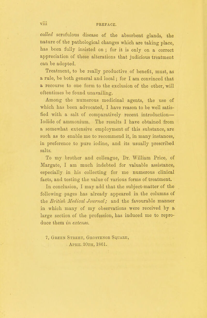 called scrofulous disease of the absorbent glands, the nature of the pathological changes which are taking place, has been fully insisted on ; for it is only on a correct appreciation of these alterations that judicious treatment can be adopted. Treatment, to be really productive of benefit, must, as a rule, be both general and local; for I am convinced that a recourse to one form to the exclusion of the other, will oftentimes be found unavailing. Among the numerous medicinal agents, the use of which has been advocated, I have reason to be well satis- fied with a salt of comparatively recent introduction— Iodide of ammonium. The results I have obtained from a somewhat extensive employment of this substance, are such as to enable me to recommend it, in many instances, in preference to pure iodine, and its usually prescribed salts. To my brother and colleague, Dr. William Price, of Margate, I am much indebted for valuable assistance, especially in his collecting for me numerous clinical facts, and testing the value of various forms of treatment. In conclusion, I may add that the subject-matter of the following pages has already appeared in the columns of the British Medical Journal; and the favourable manner in which many of my observations were received by a large section of the profession, has induced me to repro- duce them in extenso. 7, Geeen Street, Geosvenoe Squaee, April 20th, 1861.