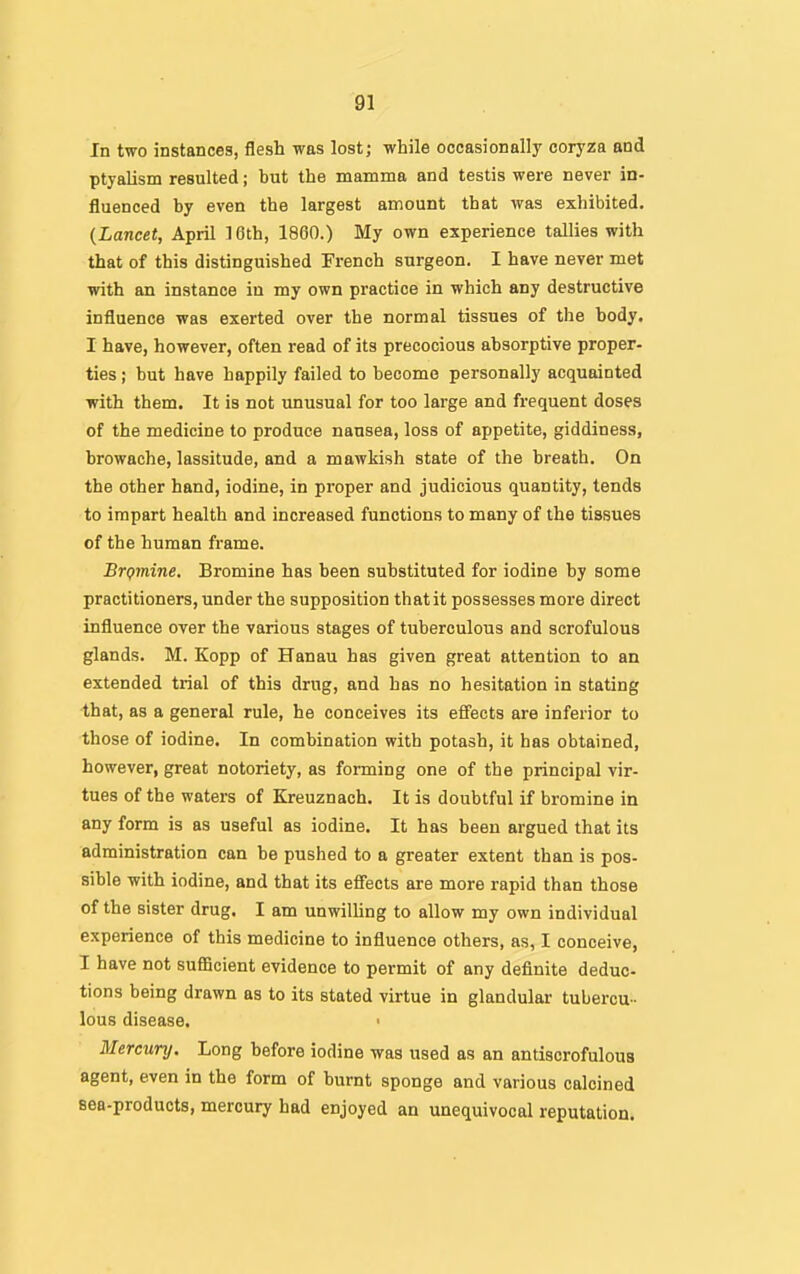 In two instances, flesh was lost; while occasionally coryza and ptyalism resulted; but the mamma and testis were never in- fluenced by even the largest amount that was exhibited. {Lancet, April 16th, 1860.) My own experience tallies with that of this distinguished French surgeon. I have never met with an instance in my own practice in which any destructive influence was exerted over the normal tissues of the body. I have, however, often read of its precocious absorptive proper- ties ; but have happily failed to become personally acquainted ■with them. It is not unusual for too large and frequent doses of the medicine to produce nausea, loss of appetite, giddiness, browache, lassitude, and a mawkish state of the breath. On the other hand, iodine, in proper and judicious quantity, tends to impart health and increased functions to many of the tissues of the human frame. Brgmine. Bromine has been substituted for iodine by some practitioners, under the supposition that it possesses more direct influence over the various stages of tuberculous and scrofulous glands. M. Kopp of Hanau has given great attention to an extended trial of this drug, and has no hesitation in stating that, as a general rule, he conceives its effects are inferior to those of iodine. In combination with potash, it has obtained, however, great notoriety, as forming one of the principal vir- tues of the waters of Kreuznach. It is doubtful if bromine in any form is as useful as iodine. It has been argued that its administration can be pushed to a greater extent than is pos- sible with iodine, and that its effects are more rapid than those of the sister drug. I am unwiUing to allow my own individual experience of this medicine to influence others, as, I conceive, I have not sufficient evidence to permit of any definite deduc- tions being drawn as to its stated virtue in glandular tubercu- lous disease, ' Mercury. Long before iodine was used as an antiscrofulous agent, even in the form of burnt sponge and various calcined sea-products, mercury had enjoyed an unequivocal reputation.