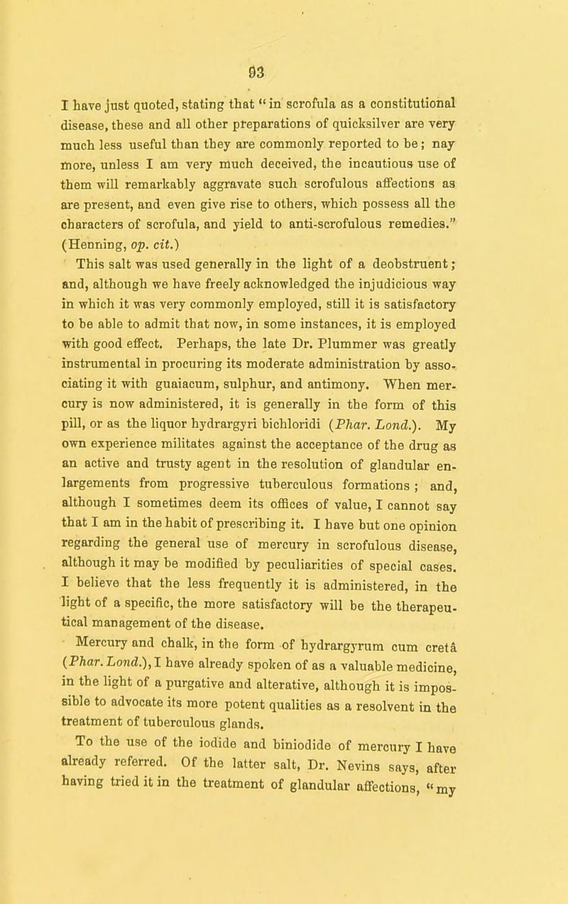 33 I have just quoted, stating that in scrofula as a constitutional disease, these and all other preparations of quicksilver are very much less useful than they are commonly reported to he; nay more, unless I am very much deceived, the incautious use of them will remarkably aggravate such scrofulous affections as are present, and even give rise to others, which possess all the characters of scrofula, and yield to anti-scrofulous remedies. (Henning, op. cit.) ' This salt was used generally in the light of a deohstruent; and, although we have freely acknowledged the injudicious way in which it was very commonly employed, still it is satisfactory to be able to admit that now, in some instances, it is employed with good effect. Perhaps, the late Dr. Plummer was greatly instrumental in procuring its moderate administration by asso- ciating it with guaiacum, sulphur, and antimony. When mer- cury is now administered, it is generally in the form of this pill, or as the hquor hydrargyri bichloridi (Phar. Lond.). My own experience militates against the acceptance of the drug as an active and trusty agent in the resolution of glandular en- largements from progressive tuberculous formations; and, although I sometimes deem its offices of value, I cannot say that I am in the habit of prescribing it. I have but one opinion regarding the general use of mercury in scrofulous disease, although it may be modified by peculiarities of special cases. I believe that the less frequently it is administered, in the light of a specific, the more satisfactory will be the therapeu- tical management of the disease. Mercury and chalk, in the form of hydrargyrum cum creti {Phar. Lond.),1 have already spoken of as a valuable medicine, in the light of a purgative and alterative, although it is impos- sible to advocate its more potent qualities as a resolvent in the treatment of tuberculous glands. To the use of the iodide and hiniodide of mercury I have already referred. Of the latter salt, Dr. Nevins says, after having tried it in the treatment of glandular affections, my