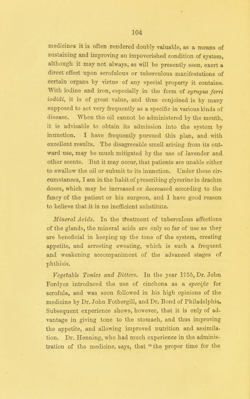 medicines it is often rendered doubly valuable, as a means of sustaining and improving an impoverished condition of system, although it may not always, as will be presently seen, exert a direct effect upon scrofulous or tuberculous manifestations of certain organs by virtue of any special property it contains. With iodine and iron, especially. in the form of synipus ferri iodidi, it is of great value, and thus conjoined is by many supposed to act very frequently as a specific in various kinds of disease. When the oil cannot be administered by the mouth, it is advisable to obtain its admission into the system by inunction. T have frequently pursued this plan, and -with excellent results. The disagreeable smell arising from its out- ward use, may he much mitigated by the use of lavender and other scents. But it may occur, that patients are unable either to swallow the oil or submit to its inunction. Under these cir- cumstances, I am in the habit of prescribing glycerine in drachm doses, which may be increased or decreased according to the fancy of the patient or his surgeon, and I have good reason to believe that it is no inefficient substitute. Mineral Acids. In the tteatment of tuberculous affections of the glands, the mineral acids are only so far of use as they are beneficial in keeping up the tone of the system, creating appetite, and arresting sweating, which is such a frequent and weakening accompaniment of the advanced stages of phthisis. Vegetable Tonics and Bitters. In the year 1755, Dr. John Fordyce introduced the use of cinchona as a specific for scrofula, and was soon followed in his high opinions of the medicine by Dr. John Fothergill, and Dr. Bond of Philadelphia, Subsequent experience shows, however, that it is only of ad- vantage in giving tone to the stomach, and thus improving the appetite, and allowing improved nutrition and assimila- tion. Dr. Henning, who had much experience in the adminis- tration of the medicine, says, that  the proper time for the