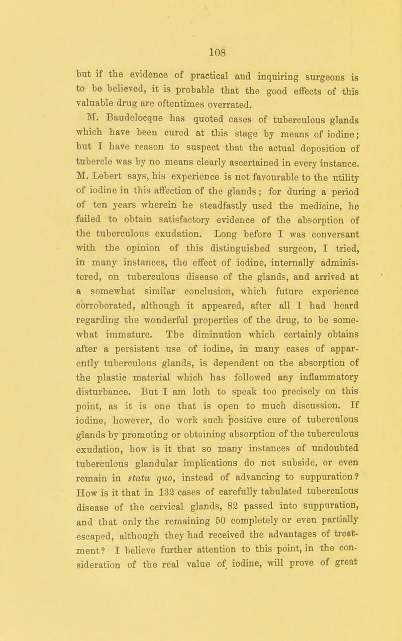 but if the evidence of practical and inquiring surgeons is to be believed, it is probable that the good effects of this valuable drug are oftentimes overrated. M. Baudelocque has quoted cases of tuberculous glands which have been cured at this stage by means of iodine; but I have reason to suspect that the actual deposition of tubercle was by no means clearly ascertained in every instance. M. Lebert says, his experience is not favourable to the utility of iodine in this affection of the glands; for during a period of ten years wherein he steadfastly used the medicine, he failed to obtain satisfactory evidence of the absorption of the tuberculous exudation. Long before I was conversant with the opinion of this distinguished surgeon, I tried, in many instances, the effect of iodine, internally adminis- tered, on tuberculous disease of the glands, and arrived at a somewhat similar conclusion, which future experience corroborated, although it appeared, after all I had heard regarding the wonderful properties of the drug, to be some- what immature. The diminution which certainly obtains after a persistent use of iodine, in many cases of appar- ently tuberculous glands, is dependent on the absorption of the plastic material which has followed any inflammatory disturbance. But I am loth to speak too precisely on this point, as it is one that is open to much discussion. If iodine, however, do work such positive cure of tuberculous glands by promoting or obtaining absorption of the tuberculous exudation, how is it that so many instances of undoubted tuberculous glandular implications do not subside, or even remain in statu quo, instead of advancing to suppuration? How is it that in 132 cases of carefully tabulated tuberculous disease of the cervical glands, 83 passed into suppuration, and that only the remaining 50 completely or even partially escaped, although they had received the advantages of treat- ment? I believe further attention to this point, in the con- sideration of the real value of iodine, will prove of great