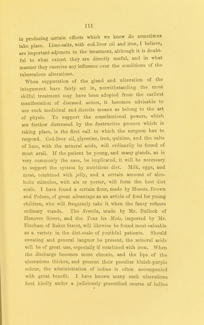 in producing certain effects which we know do sometimes take place. Lime-salts, with cod-liver oil and iron, I helieve, are important adjuncts in the treatment, although it is doubt- ful to what extent they are directly useful, and in what manner they exercise any influence over the conditions of the tuberculous alterations. When suppuration of the gland and ulceration of the integument have fairly set in, notwithstanding the most skilful treatment may have been adopted from the earliest manifestation of diseased action, it becomes advisable to use such medicinal and dietetic means as belong to the art of physic. To support the constitutional powers, which are further distressed by the destructive process which is taking place, is the first call to which the surgeon has to respond. Cod-liver oil, glycerine, iron, quinine, and the salts of lime, with the mineral acids, will ordinarily be found of most avail. If the patient be young, and many glands, as is very commonly the case, be implicated, it will be necessary to support the system by nutritious diet. Milk, eggs, and meat, combined with jelly, and a certain amount of alco- holic stimulus, with ale or porter, will form the best diet scale. I have found a certain flour, made by Messrs. Brown and Poison, of great advantage as an article of food for young children, who will frequently take it when the fancy refuses ordinary viands. The Semola, made by Mr. Bullock of Hanover Street, and the Tons les Hois, imported by Mr. Fincham of Baker Street, will likewise be found most valuable as a variety in the diet-scale of youthful patients. Should sweating and general languor be present, the mineral acids will be of great use, especially if combined with iron. When the discharge becomes more chronic, and the lips of the ulcerations thicken, and present their peculiar bluish-purple colour, the administration of iodine is often accornpanied with great benefit. I have known many such ulcerations henl kindly under a judiciously prescribed course of iodine