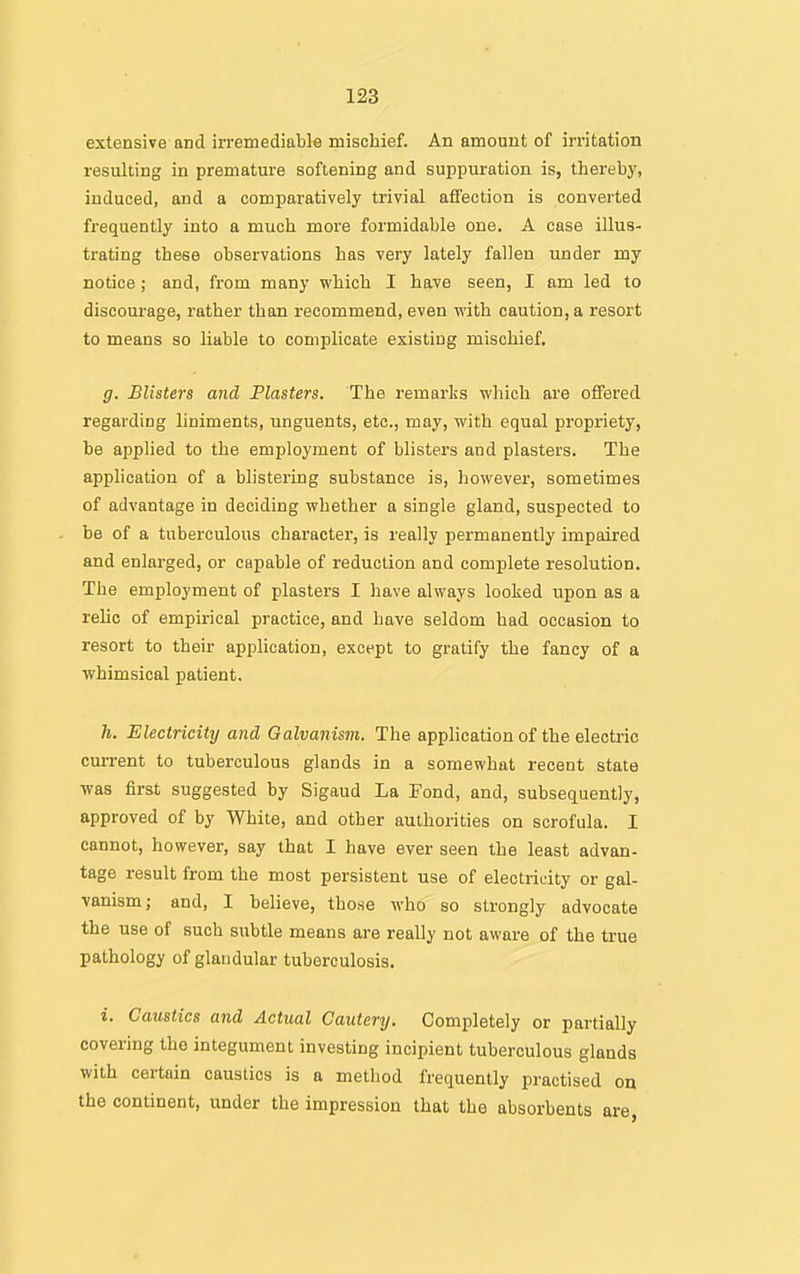 extensive and irremediabk mischief. An amount of irritation resulting in premature softening and suppuration is, thereby, induced, and a comparatively trivial affection is converted frequently into a much more formidable one. A case illus- trating these observations has very lately fallen under my notice; and, from many which I have seen, I am led to discourage, rather than recommend, even with caution, a resort to means so liable to complicate existing mischief. g. Blisters and Piasters. The remarks which are offered regarding liniments, unguents, etc., may, with equal propriety, be applied to the employment of blisters and plasters. The application of a blistering substance is, however, sometimes of advantage in deciding whether a single gland, suspected to be of a tuberculous character, is really permanently impaired and enlarged, or capable of reduction and complete resolution. The employment of plasters I have always looked upon as a reUc of empirical practice, and have seldom had occasion to resort to their application, except to gratify the fancy of a whimsical patient. h. Electricity and Qalvanism. The application of the electric cun-ent to tuberculous glands in a somewhat recent state was first suggested by Sigaud La Fond, and, subsequently, approved of by White, and other authorities on scrofula. I cannot, however, say that I have ever seen the least advan- tage result from the most persistent use of electricity or gal- vanism; and, I believe, those who so strongly advocate the use of such subtle means are really not aware of the true pathology of glandular tuberculosis. i. Caustics and Actual Cautery. Completely or partially covering the integument investing incipient tuberculous glands with certain caustics is a method frequently practised on the continent, under the impression that the absorbents are