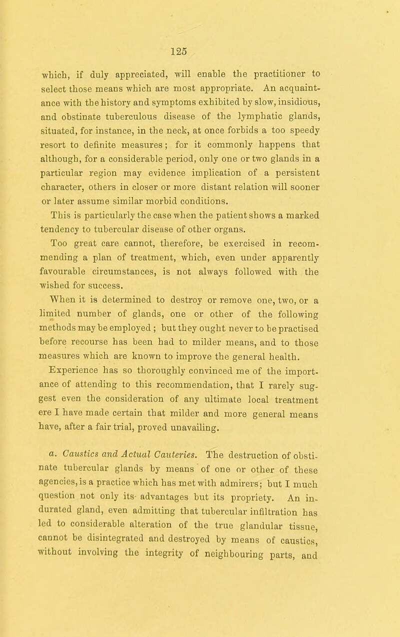■which, if duly appreciated, will enable the practitioner to select those means which are most appropriate. An acquaint- ance with the history and symptoms exhibited by slow, insidious, and obstinate tuberculous disease of the lymphatic glands, situated, for instance, in the neck, at once forbids a too speedy resort to definite measures; for it commonly happens that although, for a considerable period, only one or two glands in a particular region may evidence implication of a persistent character, others in closer or more distant relation will sooner or later assume similar morbid conditions. This is particularly the case when the patient shows a marked tendency to tubercular disease of other organs. Too great care cannot, therefore, be exercised in recom- mending a plan of treatment, which, even under apparently favourable circumstances, is not always followed with the wished for success. When it is determined to destroy or remove one, two, or a limited number of glands, one or other of the following methods may be employed ; but they ought never to be practised before recourse has been had to milder means, and to those measures which are known to improve the general health. Experience has so thoroughly convinced me of the import- ance of attending to this recommendation, that I rarely sug- gest even the consideration of any ultimate local treatment ere I have made certain that milder and more general means have, after a fair trial, proved unavailing. o. Caustics and Acttial Cauteries. The destruction of obsti- nate tubercular glands by means of one or other of these agencies,is a practice which has met with admirers; but I much question not only its- advantages but its propriety. An in- durated gland, even admitting that tubercular infiltration has led to considerable alteration of the true glandular tissue, cannot be disintegrated and destroyed by means of caustics, without involving the integrity of neighbouring parts, and