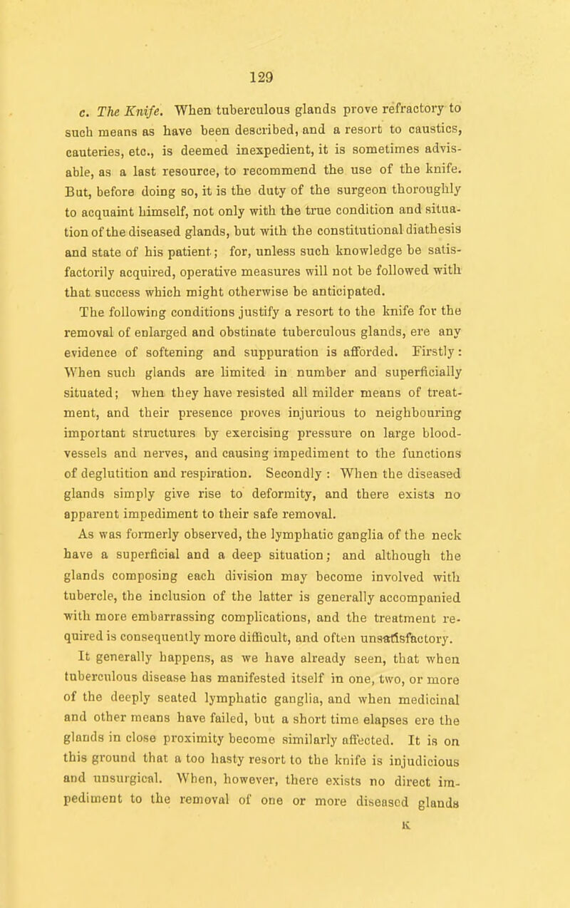 c. The Knife. When tuberculous glands prove refractory to such means as have been described, and a resort to caustics, cauteries, etc., is deemed inexpedient, it is sometimes advis- able, as a last resource, to recommend the use of the knife. But, before doing so, it is the duty of the surgeon thoroughly to acquaint himself, not only with the true condition and situa- tion of the diseased glands, but with the constitutional diathesis and state of his patient; for, unless such knowledge be satis- factorily acquired, operative measures will not be followed with that success which might otherwise be anticipated. The following conditions justify a resort to the knife for the removal of enlarged and obstinate tuberculous glands, ere any evidence of softening and suppuration is afforded. Firstly: When such glands are limited in number and superficially situated; when they have resisted all milder means of treat- ment, and their presence proves injurious to neighbouring important structures by exercising pressure on large blood- vessels and nerves, and causing impediment to the functions of deglutition and respiration. Secondly : When the diseased glands simply give rise to deformity, and there exists no apparent impediment to their safe removal. As was formerly observed, the lymphatic ganglia of the neck have a superficial and a deep situation; and although the glands composing each division may become involved with tubercle, the inclusion of the latter is generally accompanied with more embarrassing complications, and the treatment re- quired is consequently more difficult, and often unsatisfactory. It generally happens, as we have already seen, that when tuberculous disease has manifested itself in one, two, or more of the deeply seated lymphatic ganglia, and when medicinal and other means have failed, but a short time elapses ere the glands in close proximity become similarly afiected. It is on this ground that a too hasty resort to the knife is injudicious and unsurgical. When, however, there exists no direct im- pediment to the removal of one or more diseased glands