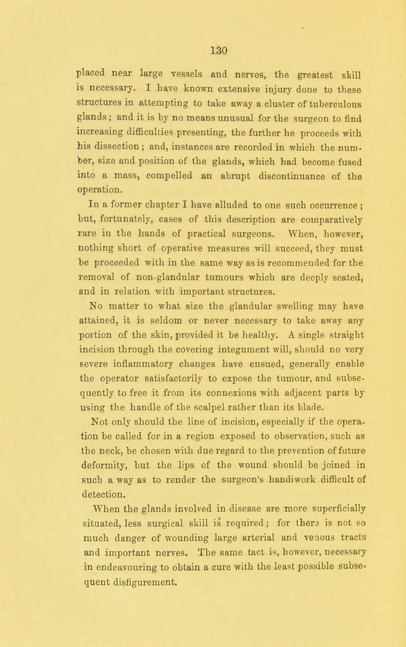 placed near large vessels and nerves, the greatest skill is necessary. I have known extensive injury done to these structures in attempting to take away a cluster of tuberculous glands; and it is by no means unusual for the surgeon to find increasing diflBcullies presenting, the further he proceeds with his dissection ; and, instances are recorded in which the num- ber, size and position of the glands, which had become fused into a mass, compelled an abrupt discontinuance of the operation. la a former chapter I have alluded to one such occurrence ; but, fortunately, cases of this description are comparatively rare in the hands of practical surgeons. When, however, nothing short of operative measures will succeed, they must be proceeded with in the same way as is recommended for the removal of non-glandular tumours which are deeply seated, and in relation with important structures. No matter to what size the glandular swelling may have attained, it is seldom or never necessary to take away any portion of the skin, provided it be healthy. A single straight incision through the covering integument will, should no very severe inflammatory changes have ensued, generally enable the operator satisfactorily to expose the tumour, and subse- quently to free it from its connexions with adjacent parts by using the handle of the scalpel rather than its blade. Not only should the line of incision, especially if the opera- tion be called for in a region exposed to observation, such as the neck, be chosen with due regard to the prevention of future deformity, but the lips of the wound should be joined in such a way as to render the surgeon's handiwork difficult of detection. When the glands involved in disease are more superficially situated, less surgical skill is required; for Ihera is not so much danger of wounding large arterial and venous tracts and important nerves. The same tact is, however, necessary in endeavouring to obtain a cure with the least possible subse- quent disfigurement.