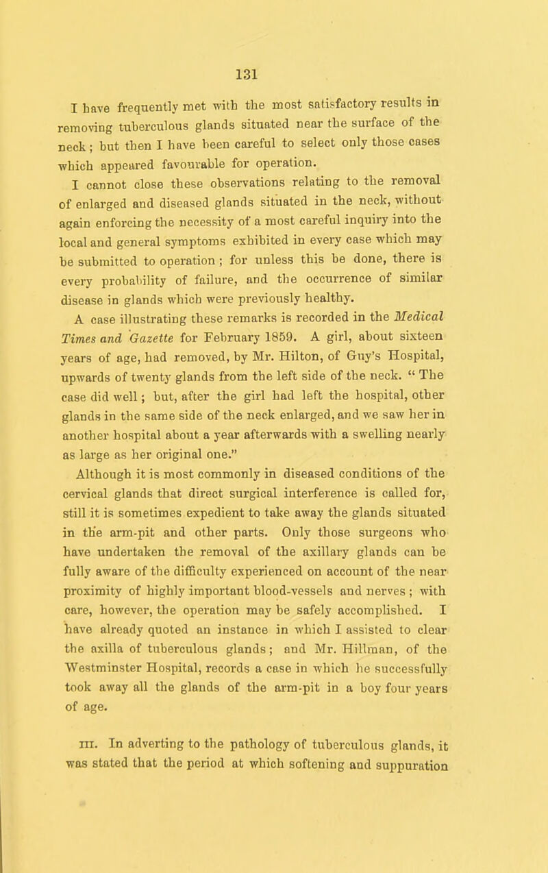 I bave frequently met with the most satisfactory results in removing tuberculous glands situated near the surface of the neck ; but then I have been careful to select only those cases which appeared favourable for operation. I cannot close these observations relating to the removal of enlarged and diseased glands situated in the neck, without again enforcing the necessity of a most careful inquiry into the local and general symptoms exhibited in every case which may be submitted to operation; for unless this be done, there is every probability of failure, and the occurrence of similar disease in glands which were previously healthy. A case illustrating these remai'ks is recorded in the Medical Times and Gazette for February 1859. A girl, about sixteen years of age, had removed, by Mr. Hilton, of Guy's Hospital, upwards of twenty glands from the left side of the neck.  The case did well; but, after the girl had left the hospital, other glands in the same side of the neck enlarged, and we saw her in another hospital about a year afterwards with a swelling nearly as large as her original one. Although it is most commonly in diseased conditions of the cervical glands that direct surgical interference is called for, still it is sometimes expedient to take away the glands situated in the arm-pit and other parts. Only those surgeons who have undertaken the removal of the axillary glands can be fully aware of the difficulty experienced on account of the near proximity of highly important blood-vessels and nerves ; with care, however, the operation may be safely accomplished. I have already quoted an instance in which I assisted to clear the axilla of tuberculous glands; and Mr. Hillman, of the Westminster Hospital, records a case in which he successfully took away all the glands of the arm-pit in a boy four years of age. rn. In adverting to the pathology of tuberculous glands, it was stated that the period at which softening and suppuration