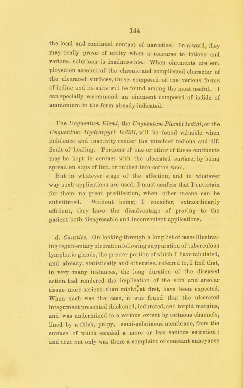 the local and continual contact of narcotics. In a word, they may really prove of utility when a recourse to lotions and various solutions is inadmissible. When ointments are em- ployed on account of the chronic and complicated character of the ulcerated surfaces, those composed of the various forms of iodine and its salts will be found among the most useful. I can specially recommend an ointment composed of iodide of ammonium in the form already indicated. The Unguentum Elemi, the TJnguentum PlumUIodidi, or the Vnguentum Hydrargyri lodidi, will be found valuable when indolence and inactivity render the mischief tedious and dif- ficult of healing. Portions of one or other of these ointments may he kept in contact with the ulcerated surface, by being spread on slips of lint, or rubbed into cotton wool. But in whatever stage of the affection, and in whatever way such applications are used, I must confess that I entertain for them no great predilection, when other means can be substituted. Without being, I consider, extraordinarily efficient, they have the disadvantage of proving to the patient both disagreeable and inconvenient applications. d. Caustics. On looking through a long list of cases illustrat- ing tegumentary ulceration following suppuration of tuberculous lymphatic glands, the greater portion of which I have tabulated, and already, statistically and otherwise, referred to, I find that, in very many instances, the long duration of the diseased action had rendered the implication of the skin and areolar tissue more serious than might* at first, have been expected. When such was the case, it was found that the ulcerated integument presented thickened, indurated, and torpid margins, and was undermined to a various extent by tortuous channels, lined by a thick, pulpy, semi-gelatinous membrane, from the surface of which exuded a more or less sanious secretion ; and that not only was there a complaint of constant annoyance