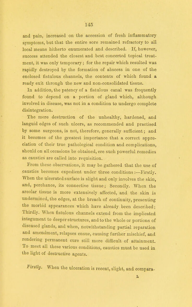 and pain, increased on the accession of fresh inflammatory symptoms, but that the entire sore remained refractory to all local means hitherto enumerated and described. If, however, success attended the closest and best concerted topical treat- ment, it was only temporary; for the repair which resulted was rapidly destroyed by the formation of abscess in one of the enclosed fistulous channels, the contents of which found a ready exit through the new and non-consolidated tissue. In addition, the patency of a fistulous canal was frequently found to depend on a portion of gland •which, although involved in disease, was not in a condition to undergo complete disintegration. The mere destruction of the unhealthy, hardened, and languid edges of such ulcers, as recommended and practised by some surgeons, is not, therefore, generally sufiicient; and it becomes of the gieatest importance that a correct appre- ciation of their true pathological condition and complications, should on all occasions be obtained, ere such powerful remedies as caustics are called into requisition. From these observations, it may be gathered that the use of caustics becomes expedient under three conditions:—Firstly. When the ulcerated surface is slight and only involves the skin, and, perchance, its connective tissue; Secondly. When the areolar tissue is more extensively afi'ected, and the skin is undermined, the edges, at the breach of continuity, presenting the morbid appearances which have already been described; Thirdly. When fistulous channels extend from the implicated integument to deeper structures, and to the whole or portions of diseased glands, and when, notwithstanding partial reparation and amendment, relapses ensue, causing further mischief, and rendering permanent cure still more difficult of attainment. To meet all these various conditions, caustics must be used in the light of destructive agents. Firstly. When the ulceration is recent, slight, and compara-