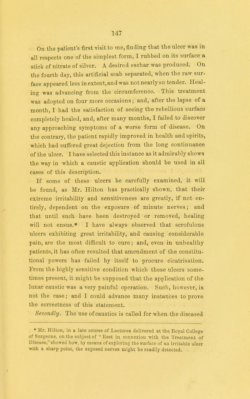 On the patient's first visit to me, finding that the ulcer was in all respects one of the simplest form, I rubbed on its surface a stick of nitrate of silver. A desired eschar was produced. On the fourth day, this artificial scab separated, when the raw sur- face appeared less in extent, and was not nearly so tender. Heal- ing was advancing from the circumference. This treatment was adopted on four more occasions; and, after the lapse of a month, I had the satisfaction of seeing the rebellious surface completely healed, and, after many months, I failed to discover any approaching symptoms of a worse form of disease. On the contrary, the patient rapidly improved in health and spirits, which had sufi'ered great dejection from the long continuance of the ulcer. I have selected this instance as it admirably shows the way in which a caustic application should be used in all cases of this description. If some of these ulcers be carefully examined, it will be found, as Mr. Hilton has practically shown, that their extreme irritability and sensitiveness are greatly, if not en- tirely, dependent on the exposure of minute nerves; and that until such have been destroyed or removed, healing will not ensue.* I have always observed that scrofulous ulcers exhibiting great irritability, and causing considerable pain, are the most difficult to cure; and, even in unhealthy patients, it has often resulted that amendment of the constitu- tional powers has failed by itself to procure cicatrisation. From the highly sensitive condition which these ulcers some- times present, it might be supposed that the application of tlie lunar caustic was a very painful operation. Such, however, is not the case; and I could advance many instances to prove the correctness of this statement. Secondly. The use of caustics is called for when the diseased * Mr. Hilton, in a late course of Lectures delivered at the Eoyal College of Surgeons, on the subject of Rest in connexion witU tlie Treatment of Disease, showed how, by means of exploring the surface of au irritable uloer with a sharp point, the exposed nerves might be readily detected.