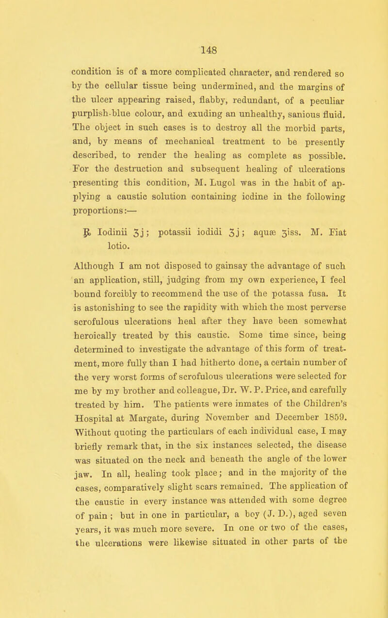 condition is of a more complicated character, and rendered so by the cellular tissue being undermined, and the margins of the ulcer appearing raised, flabby, redundant, of a peculiar purplish-blue colour, and exuding an unhealthy, sanious fluid. The object in such cases is to destroy all the moi-bid parts, and, by means of mechanical treatment to be presently described, to render the healing as complete as possible. For the destruction and subsequent healing of ulcerations presenting this condition, M. Lugol was in the habit of ap- plying a caustic solution containing iodine in the following proportions:— lodinii 3j; potassii iodidi 3j; aquse 31 ss. M. Fiat lotio. Although I am not disposed to gainsay the advantage of such an application, still, judging from my own experience, I feel bound forcibly to recommend the use of the potassa fusa. It is astonishing to see the rapidity with which the most perverse scrofulous ulcerations heal after they have been somewhat heroically treated by this caustic. Some time since, being determined to investigate the advantage of this form of treat- ment, more fully than I had hitherto done, a certain number of the very worst forms of scrofulous ulcerations were selected for me by my brother and colleague, Dr. W. P. Price, and carefully treated by him. The patients were inmates of the Children's Hospital at Margate, during November and December 1859. Without quoting the particulars of each individual case, I may briefly remark that, in the six instances selected, the disease was situated on the neck and beneath the angle of the lower jaw. In all, healing took place; and in the majority of the cases, comparatively slight scars remained. The application of the caustic in every instance was attended with some degree of pain ; but in one in particular, a boy (J. D.), aged seven years, it was much more severe. In one or two of the cases, the ulcerations were likewise situated in other parts of the