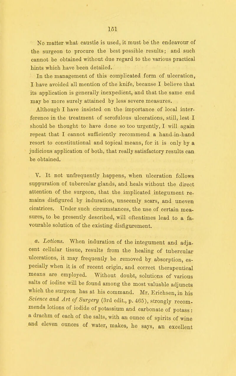 No matter what caustic is used, it must be the endeavour of the surgeon to procure the best possible results; and such cannot be obtained without due regard to the various practical hints which have been detailed. In the management of this complicated form of ulceration, I have avoided all mention of the knife, because I believe that its application is generally inexpedient, and that the same end may be more surely attained by less severe measures. Although I have insisted on the importance of local inter- ference in the treatment of scrofulous ulcerations, still, lest I should be thought to have done so too urgently, I will again repeat that I cannot sufficiently recommend a hand-in-hand resort to constitutional and topical means, for it is only by a judicious application of both, that really satisfactory results can be obtained. V. It not unfrequently happens, when ulceration follows suppuration of tubercular glands, and heals without the direct attention of the surgeon, that the implicated integument re- mains disfigured by induration, unseemly scars, and uneven cicatrices. Under such circumstances, the use of certain mea- sures, to be presently described, will oftentimes lead to a fa- vourable solution of the existing disfigurement. a. Lotions. When induration of the integument and adja- cent ceUular tissue, results from the healing of tubercular ulcerations, it may frequently be removed by absorption, es- pecially when it is of recent origin, and correct therapeutical means are employed. Without doubt, solutions of various salts of iodine will be found among the most valuable adjuncts which the surgeon has at his command. Mr. Erichsen, in his Science and Art of Surgery (3rd edit., p. 405), strongly recom- mends lotions of iodide of potassium and carbonate of potass: a drachm of each of the salts, with an ounce of spirits of wine and eleven ounces of water, makes, he says, an excellent