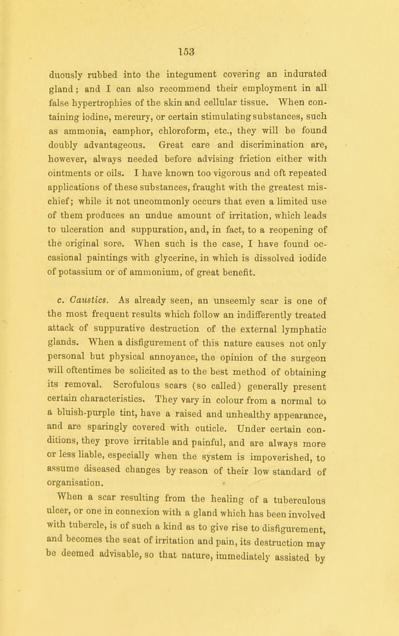 duously rubbed into the integument covering an indurated gland; and I can also recommend their employment in all false hypertrophies of the skin and cellular tissue. When con- taining iodine, mercury, or certain stimulating substances, such as ammonia, camphor, chloroform, etc., they will be found doubly advantageous. Great care and discrimination are, however, always needed before advising friction either with ointments or oils. I have known too vigorous and oft repeated applications of these substances, fraught with the greatest mis- chief ; while it not uncommonly occurs that even a limited use of them produces an undue amount of irritation, which leads to ulceration and suppuration, and, in fact, to a reopening of the original sore. When such is the case, I have found oc- casional paintings with glycerine, in which is dissolved iodide of potassium or of ammonium, of great benefit. c. Caustics. As already seen, an unseemly scar is one of the most frequent results which follow an indifferently treated attack of suppurative destruction of the external lymphatic glands. When a disfigurement of this nature causes not only personal but physical annoyance, the opinion of the surgeon will oftentimes be solicited as to the best method of obtaining its removal. Scrofulous scars (so called) generally present certain characteristics. They vary in colour from a normal to a bluish-purple tint, have a raised and unhealthy appearance, and are sparingly covered with cuticle. Under certain con- ditions, they prove irritable and painful, and are always more or less liable, especially when the system is impoverished, to assume diseased changes by reason of their low standard of organisation. When a scar resulting from the healing of a tuberculous ulcer, or one in connexion with a gland which has been involved with tubercle, is of such a kind as to give rise to disfigurement, and becomes the seat of irritation and pain, its destruction may be deemed advisable, so that nature, immediately assisted by
