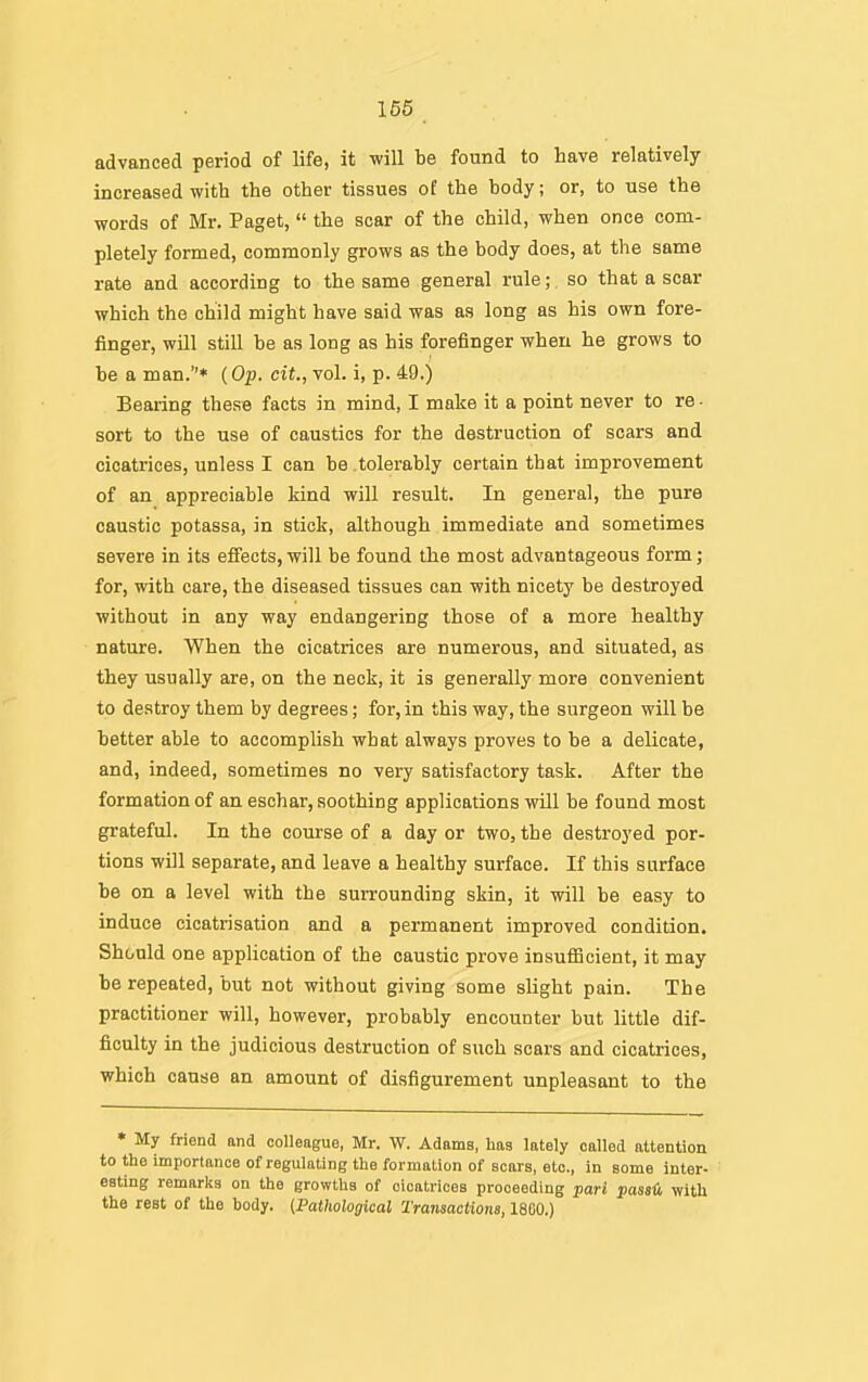 166 advanced period of life, it will be found to have relatively increased with the other tissues of the body; or, to use the words of Mr. Paget,  the scar of the child, when once com- pletely formed, commonly grows as the body does, at the same rate and according to the same general rule;, so that a scar which the child might have said was as long as his own fore- finger, will still be as long as his forefinger when he grows to be a man.* (Op. cit., vol. i, p. 49.) Bearing these facts in mind, I make it a point never to re ■ sort to the use of caustics for the destruction of scars and cicatrices, unless I can he .tolerably certain that improvement of an appreciable kind will result. In general, the pure caustic potassa, in stick, although immediate and sometimes severe in its efiects,will be found the most advantageous form; for, with care, the diseased tissues can with nicety be destroyed without in any way endangering those of a more healthy nature. When the cicatrices are numerous, and situated, as they usually are, on the neck, it is generally more convenient to destroy them by degrees; for, in this way, the surgeon will be better able to accomplish what always proves to be a delicate, and, indeed, sometimes no very satisfactory task. After the formation of an eschar, soothing applications will be found most grateful. In the course of a day or two, the destroyed por- tions will separate, and leave a healthy surface. If this surface be on a level with the surrounding skin, it will he easy to induce cicatrisation and a permanent improved condition. Should one application of the caustic prove insufiicient, it may be repeated, but not without giving some slight pain. The practitioner will, however, probably encounter but little dif- ficulty in the judicious destruction of such scars and cicatrices, which cause an amount of disfigurement unpleasant to the • My friend and colleague, Mr. W. Adams, has lately called attention to the importance of regulating the formation of scars, etc., in some inter- eating remarks on the growths of cicatrices proceeding pari passH with the rest of the body. (.Pathological Transactions, 18G0.)