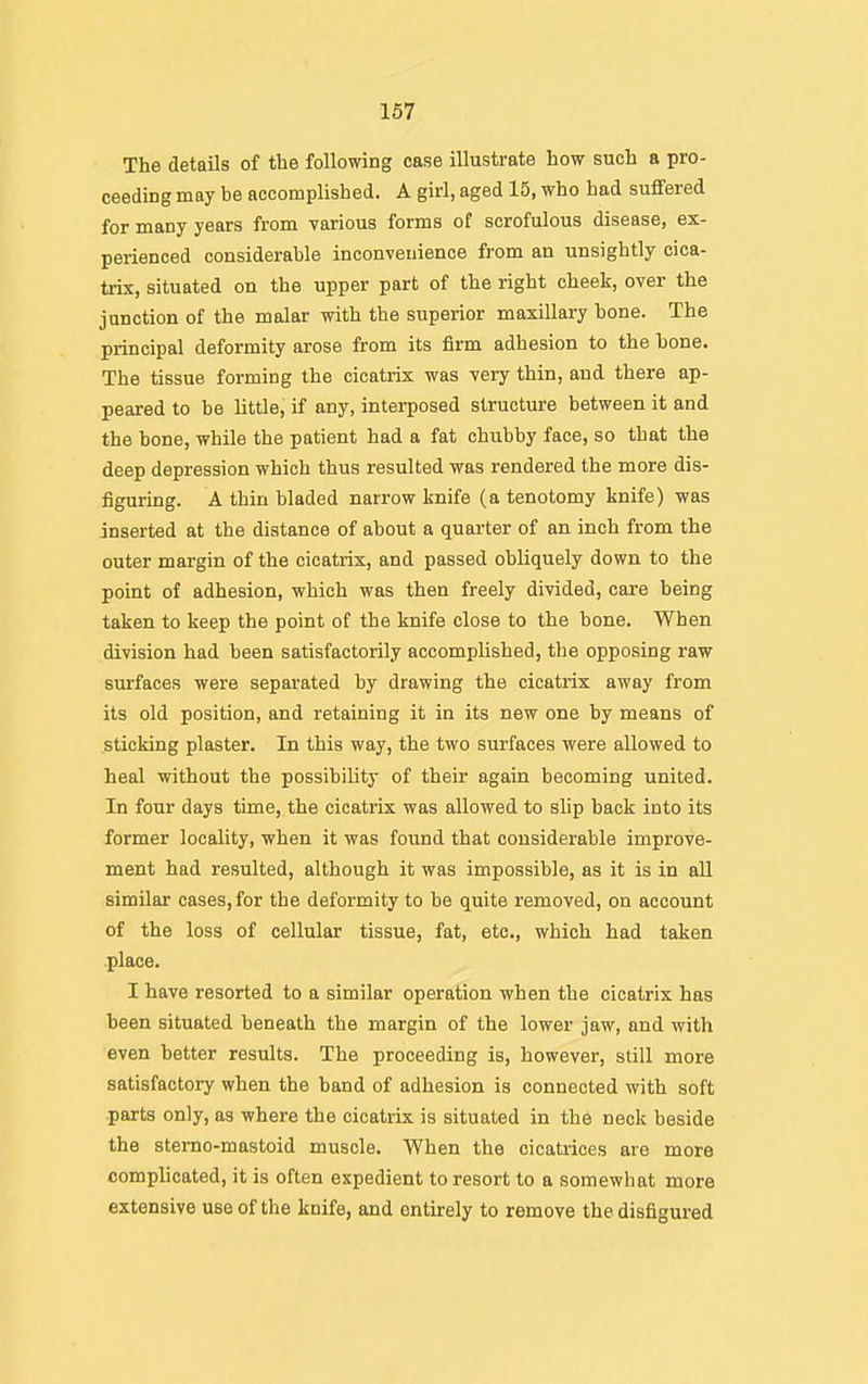 The details of the following case illustrate how such a pro- ceeding may be accompUshed. A girl, aged 15, who had suffered for many years from various forms of scrofulous disease, ex- perienced considerable inconvenience from an unsightly cica- trix, situated on the upper part of the right cheek, over the junction of the malar with the superior maxillary bone. The principal deformity arose from its firm adhesion to the bone. The tissue forming the cicatrix was very thin, and there ap- peared to be little, if any, interposed structure between it and the bone, while the patient had a fat chubby face, so that the deep depression which thus resulted was rendered the more dis- iiguring. A thin bladed narrow knife (a tenotomy knife) was inserted at the distance of about a quarter of an inch from the outer margin of the cicatrix, and passed obliquely down to the point of adhesion, which was then freely divided, care being taken to keep the point of the knife close to the bone. When division had been satisfactorily accomplished, the opposing raw surfaces were separated by drawing the cicatrix away from its old position, and retaining it in its new one by means of sticking plaster. In this way, the two surfaces were allowed to heal without the possibility of their again becoming united. In four days time, the cicatrix was allowed to slip back into its former locality, when it was found that considerable improve- ment had resulted, although it was impossible, as it is in all similar cases, for the deformity to be quite removed, on account of the loss of cellular tissue, fat, etc., which had taken .place. I have resorted to a similar operation when the cicatrix has been situated beneath the margin of the lower jaw, and with even better results. The proceeding is, however, still more satisfactory when the band of adhesion is connected with soft parts only, as where the cicatrix is situated in the neck beside the stemo-mastoid muscle. When the cicatrices are more complicated, it is often expedient to resort to a somewhat more extensive use of the knife, and entirely to remove the disfigured