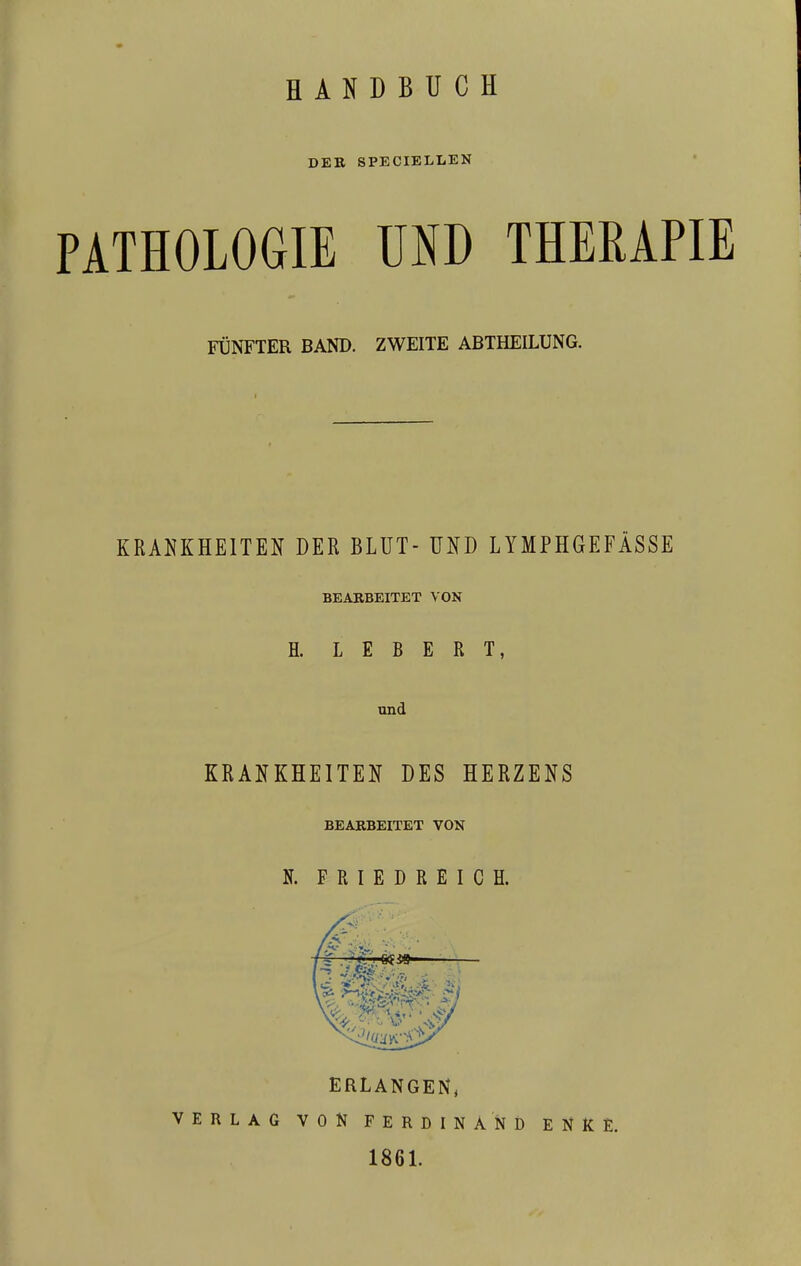 DER SPECIELLEN PATHOLOGIE UND THERAPIE FÜNFTER BAND. ZWEITE ABTHEILUNG. KRANKHEITEN DER BLUT- UND LYMPHGEFÄSSE BEARBEITET VON H. L E B E R T, KRANKHEITEN DES HERZENS BEARBEITET VON N. FRIEDREICH. ERLANGEN, VERLAG VON FERDINAND EHE, 1861.