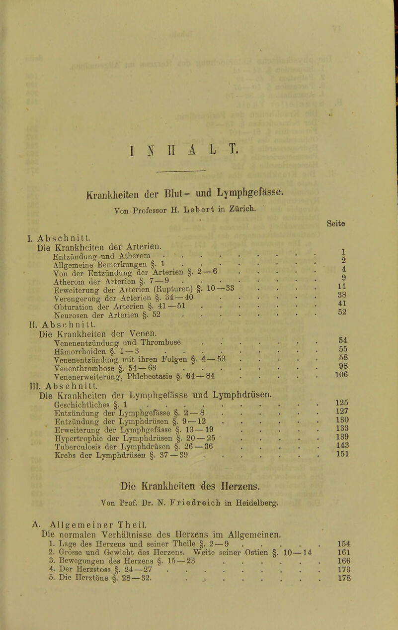 INHALT. Krankheiten der Blut- und Lymphgefässe. Von Professor H. Lebert in Zürich. —6 10 — 33 I. Abschnitt. Die Krankheiten der Arterien. Entzündung und Atherom Allgemeine Bemerkungen §. 1 Von der Entzündung der Arterien §. 2- Atherom der Arterien §.7 — 9 Erweiterung der Arterien (Rupturen) §. Verengerung der Arterien §. 34 — 40 Obturation der Arterien §.41—51 Neurosen der Arterien §-52 II. Abschnitt. Die Krankheilen der Venen. Venenentzündung und Thrombose Hämorrhoiden §. 1 — 3 Venenentzündung mit ihren Folgen §. 4 — 53 Venenthrombose §.54 — 63 Venenerweiterung, Phlebectasie §. 64 — 84 III. Abschnitt. Die Krankheiten der Lymphgefässe und Lymphdrüsen. Geschichtliches §.1 .... Entzündung der Lymphgefässe §.2 — 8 Entzündung der Lymphdrüsen §. 9 —12 Erweiterung der Lymphgefässe §. 13—19 Hypertrophie der Lymphdrüsen §. 20 — 25 Tuberculosis der Lymphdrüsen §. 26 — 36 Krebs der Lymphdrüsen §. 37 — 39 Seite Die Krankheiten des Herzens. Von Prof. Dr. N. Friedreich in Heidelberg. A. Allgemeiner Theil. Die normalen Verhältnisse des Herzens im Allgemeinen. 1. Lage des Herzens und seiner Theile §.2 — 9 154 2. Grösse und Gewicht des Herzens. Weite seiner Ostien §. 10—14 161 3. Bewegungen des Herzens §.15 — 23 166 4. Der Herzstoss §.24—27 173 5. Die Herztöne §'.28 — 32. . 178