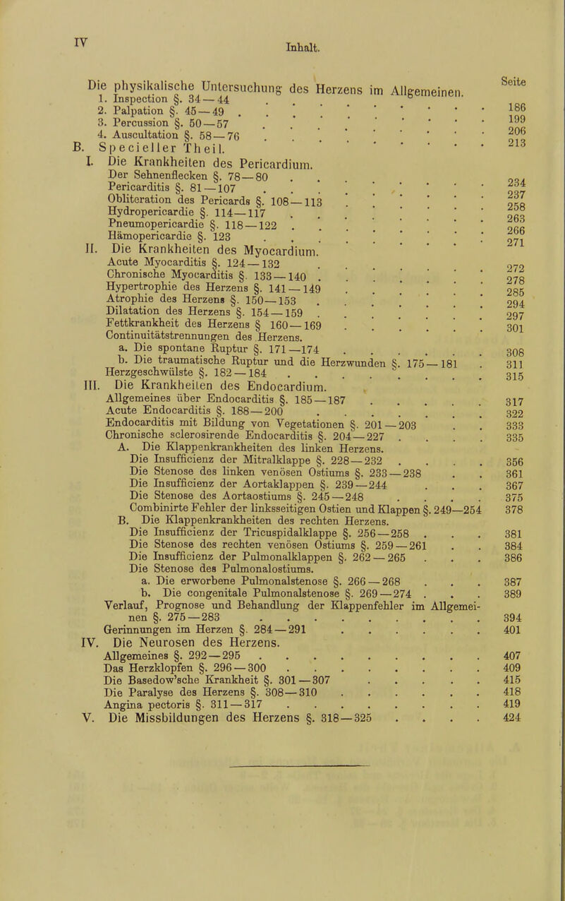 Inhalt. Die 1. 2. 3. 4. physikalische Untersuchung des Herzens im Allgemeinen Inspection §. 34 — 44 175 Palpation §. 45 — 49 Percussion §.50 — 57 Auscultation §.58 — 76 B. Specieller Theil. I. Die Krankheiten des Pericardium. Der Sehnenflecken §. 78—80 Pericarditis §. 81 —107 Obliteration des Pericards §. 108 — 113 Hydropericardie §.114—117 Pneumopericardie §. 118 —122 Hämopericardie §. 123 II. Die K rankheiten des Myocardium. Acute Myocarditis §. 124 —132 Chronische Myocarditis §. 133—140 Hypertrophie des Herzens §. 141 — 149 Atrophie des Herzens §.150—153 Dilatation des Herzens §. 154—159 Fettkrankheit des Herzens § 160—169 '. Continuitätstrennungen des Herzens. a. Die spontane Ruptur §. 171 —174 b. Die traumatische Ruptur und die Herzwunden § Herzgeschwülste §. 182 —184 . . . III. Die Krankheilen des Endocardium. Allgemeines über Endocarditis §. 185 — 187 Acute Endocarditis §. 188 — 200 Endocarditis mit Bildung von Vegetationen §. 201 Chronische sclerosirende Endocarditis §. 204—227 A. Die Klappenkrankheiten des linken Herzens. Die Insufficienz der Mitralklappe §. 228 — 232 Die Stenose des linken venösen Ostiums §. 233 — 238 Die Insufficienz der Aortaklappen §. 239—244 Die Stenose des Aortaostiums §. 245—248 Combinirte Fehler der linksseitigen Ostien und Klappen B. Die Klappenkrankheiten des rechten Herzens. Die Insufficienz der Tricuspidalklappe §. 256—258 Die Stenose des rechten venösen Ostiums §. 259 — 261 Die Insufficienz der Pulmonalklappen §. 262 — 265 Die Stenose des Pulmonalostiums. a. Die erworbene Pulmonalstenose §. 266 — 268 b. Die congenitale Pulmonalstenose §. 269—274 Verlauf, Prognose und Behandlung der Klappenfehler im nen §. 275—283 Gerinnungen im Herzen §. 284 — 291 IV. Die Neurosen des Herzens. Allgemeines §. 292 — 295 . Das Herzklopfen §. 296 — 300 Die Basedow'sche Krankheit §. 301—307 Die Paralyse des Herzens §. 308—310 Angina pectoris §. 311 — 317 V. Die Missbildungen des Herzens §. 318 203 ■325 181 249—254 Allgemei Seite 186 199 206 213