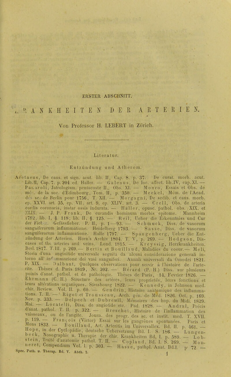 ERSTER ABSCHNITT. / A I K H E I T E I DER ARTERIEN. Von Professor H. LEBERT in Zürich. Literatur. Entzündung und Atherom. Aretaeus, De caus. et sign. acut. lib. II, Cap. 8. p. 37. De curat, morb. acut. Lib.ll, Cap. 7. p. 204 cd. Haller. — Galenus, De loc. affeet. lib.IV, cap.XI.— Panaroli; Jatrologism. pentacoste II, Obs. XI. — Monro, Essais et Obs. de mr . de la soc. d'Edimbourg, Tom. II, p. 350. — Meckel, Mem. de l'Acad. di sc. de Berlin pour 1756, T. XII. — Morgagni, De sedib. et caus. morb. ep. XXVI. art. 35, ep. VII. art. 9, ep. XL1V. art. 3. — Cr eil, Obs. de arteria corlis coronariä, instar ossis indurata. — Haller, opusc. palhol. obs. XIX. et XLIX. — J. P. Frank, De curandis hominum morbis epitome. Mannheim ITP^, lib. I, §. 118; lib. II, §. 125. — Reil, Ueber die Erkenntniss und Cur dei Fieber. Gelassfieber. P. II, p. 1 — 93. — Schmuck, Diss. de vasorum sanguiferorum inflammationc. Heidelberg 1793. — Sasse, Diss. de vasorum sanguilerorum infiammatione. Halle 1797. — Spangenberg, Ueber die Ent- zündung der Arterien. Horn's Archiv 1804. T. V, p. 269. — Hodgson, Dis- eases ol' the arteries and veins. Lond. 1815. — Kreyssig, Herzkrankheiten. Bcrl. 1817. T.III, p.269.— Bertin et Bouillaud, Maladics du coeur.— Meli, Storia d'una angioilidc universale seguila da alcuni considerazione generali in- torno all' inr.mmazionc dei vasi sanguit'eri. Annali univcrsali da Omodci 1821. P, XIX. — Dalbaut, Quelques observations pour seivir ä l'histoire de l'arte- rite. Theses d. Paris 1819, Nr. 202. — Berard (P. H.) Diss. sur plusieurs poinls d'anat. pathol. et de pathologic. Theses de Paris, 14, Fevrier 1826. — Ehrmann (C. H.) Slruclure des artercs, lcurs proprieles, leurs fonetions et leurs alleralions organiques. Strasbourg 1822. - Kennedy, in Johnson med. ehir. Review. Vol. II. p. 60. — Gen drin, Histoirc analomique des inflamfna- üons. T. II. — Rigol et Trousseau, Arch. gen. de Med. 1826. Oct. p. 169. Nov. p. 333. — Delpeeh et Dubreuil, Memoire* des hop. du Midi. 1829. Mai. — LocateUi, Diss. de angiotide etc. Päd. 1828. — Andral Piecis d'anat. pathol. T. II. p. 322. — Breschel, Histoire de Wnfiammalion des vaisseaux, ou de l'angilc. Journ. des progr. des sc. et instit. med. T. XVII. m Fl'an,>ois (Victor) Essai sur les gangrenes spontanees. Paris et Jv ons 1832. — Bouillaud, An. Arleritis im Universallex. Bd. II. p. 461 — hlope, in der Cycl püdic, deutsche Uebersctzung Bd. I. S. 186. — Lan-fren- beck, Nosographie u. Therapie der ehir. Krankheiten Bd. 1. p. 5S9. — Lob- slein rraite daüatomic pathol. T. II. — Copland, Bd. I. S. 269. — Mon- neret, Compendium Vol. 1. p. 303. — Ilasse, p'athpl. Anal. Bd.I. p- 72. —