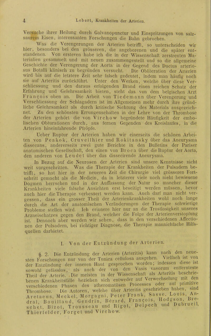 Versuche ihrer Heilung durch Galvanopunctur und Einspritzungen von salz- saurem Eisen, interessanten Forschungen die Bahn gebrochen. Was die Verengerungen der Arterien betrifft, so unterscheiden wir hier, besonders bei den grösseren, die angeborenen und die später ent- standenen. Von ersleren habe ich die in der Wissenschaft zerstreuten Ma- terialien gesammelt und mit neuen zusammengestellt und so die allgemeine Geschichte der Verengerung der Aorta in der Gegend des Ductus arlerio- sus Botalli klinisch zu begründen versucht. Die Oblileration der Arlerien wird bis auf die letzlere Zeit sehr falsch gedeutet, indem man häufig noch sie auf Arieriiis zurückführt. Unter den Werken, welche über diese Ver- schlicssung und den daraus erfolgenden Brand einen reichen Schatz der Erfahrung und Gelehrsamkeit bieten, steht das von dem belgischen Arzt Francois oben an. Die Arbeit von Tie de mann über Verengerung und Verschliessung der Schlagadern ist im Allgemeinen mehr durch ihre gründ- liche Gelehrsamkeit als durch kritische Sichtung des Materials ausgezeich- net. Zu den schönsten Errungenschaften in der Lehre von der Thrombose der Arterien gehört die von Virchow begründete Häufigkeit der embo- lischen Obturationen durch, aus fernen Gegenden des Kreislaufes, in die Arterien hineinfahrende Pfropfe. Ueber Ruptur der Arterien haben wir einerseits die schönen Arbei- ten von Peakok, Cruveilhier und Rokitansky über das Aneurysma dissecans, andererseits zwei gute Berichte in den Bulletins der Pariser anatomischen Gesellschaft, den einen von Broca über die Ruptur der Aorta, den anderen von Leudet über das dissecirende Aneurysma. In Bezug auf die Neurosen der Arlerien sind unsere Kenntnisse nicht weit vorgeschritten. Was die Therapie der Krankheiten der Pulsadern be- trifft, so hat hier in der neueren Zeit die Chirurgie viel grösseren Fort- schritt gemacht als die Medicin, da in letzterer viele noch nicht bewiesene Dogmen herrschen und in der Auffassung der Natur so mancher dieser Krankheilen viele falsche Ansichten erst beseitigt werden müssen, bevor auch hier die Therapie verbessert werden kann. Auch darf man nicht ver- gessen, dass ein grosser Theil der Arterienkrankheilen wohl noch lange durch die Art der anatomischen Veränderungen der Therapie schwierige Probleme stellen wird. Ich erinnere hier nur an die Trostlosigkeit unseres Arzneischatzes gegen den Brand, welcher die Folge der Arlerienverstoplüng ist. Dennoch aber werden wir sehen, dass in den verschiedenen Affeclio- nen der Pulsadern, bei richtiger Diagnose, die Therapie mannichlache Hilfs- quellen darbietet. I. Von der Entzündung der Arterien. 8 2 Die Entzündung der Arterien (Arteriiis) kann nach den neue- sten Forschungen nur von der Tunica cellulosa ausgehen. Viellach ist von der Enlzündnng der inneren Haut gesprochen worden; indessen diese ist sowohl geiüsslos, als auch der von den Vasis vasoram en lernteste Theil dei? Arterie. , Die meisten in der Wissenschaft als Arlentis beschrie- benen Krankheilsfälle beziehen sich entweder auf Verwechselung mit den verschiedenen Phasen des atheromatösen Processes oder auf primitive Thrombose. Die Autoren, welche über Arteritis geschrieben haben, sind Aretaeus, Meckel, Morgagni, Peter Frank, Sasse Louis, An- dral, Bouillaud, Gendrin, Berard, Francois Hodgsor, Bre- schet, Bizot, Trousseau und Rigot, Delpech und Dubiueil, Thierfelder, Forget und Virchow.