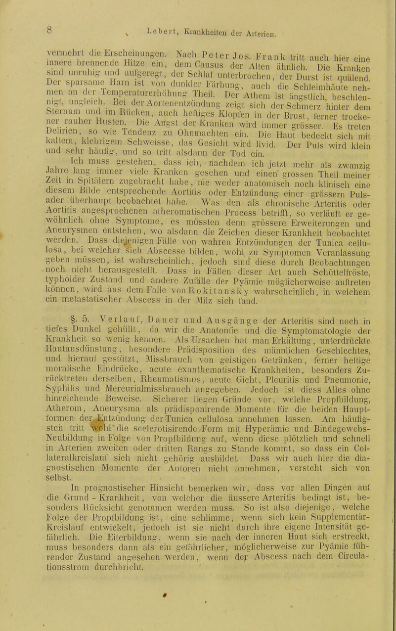 encn. vermehr! die Erscheiiiungön, Nach Pcler Jos. Frank tritt auch hier eine innere brennende II, tze ein, dem Causus der Allen ähnlich. Die Kranken sind unruhig und anlegt, der Schlaf unterbrochen, der Durst ist quälend Der sparsame Harn ist von dunkler Färbung, auch die Schleimhäuten et ^ 1111 der Temperaturerhöhung IM. Der Athem ist ängstlich, beschleu- nigt, ungleich. Bei der Aorlenentzündung zeigt sich der Schmerz hinler dem Stenum und ,m Rucken, auch heiliges Klopfen in der Brust, lerner trocke- ne- rauher Husten Die An,s, der Krauken wird immer grösser. Es treten Dehnen so wie Tendenz zu Ohnmächten ein. Die Haut bedeckt sich mil kaltem klebrigem Schweisse, das Gesicht wird livid. Der Puls wird klein und sehr hauüg, und so tritt alsdann der Tod ein. Ich muss gestehen, dass ich, nachdem ich jetzt mehr als zwanzig Jahre lang immer viele Kranken gesehen und einen grossen Theil meiner Zeit in Spitalern zugebracht habe, nie weder anatomisch noch klinisch eine diesem Bilde entsprechende Aortitis oder Entzünduni;- einer grössern Puls- ader überhaupt beobachtet habe. Was den als chronische Arteriiis oder Aortitis angesprochenen alheromalischen Process betrifft, so verläuft er ge- wöhnlich ohne Symptome, es müssten denn grössere Erweiterungen und Aneurysmen entstehen, wo alsdann die Zeichen dieser Krankheit beobachtet werden. Dass diejenigen Fälle von wahren Entzündungen der Tunica cellu- losa, bei welcher sich Abscesse bilden, wohl zu Symplomen Veranlassung geben müssen, isI wahrscheinlich, jedoch sind diese durch Beobachtungen noch nicht herausgestellt. Dass in Fähen dieser Art auch Schüttelfröste, typhoider Zustand und andere Zufälle der Pyämie möglicherweise auftreten können, wird aus dem Falle von Rokitansky wahrscheinlich, in welchem ein melastalischer Abscess in der Milz sich fand. §. 5. Verlauf, Dauer und Ausgänge der Arteriiis sind noch in tiefes Dunkel gehüllt, da wir die Anatomie und die Symptomatologie der Krankheit so wenig kennen. Als Ursachen hat man Erkältung, unlerdrückle Hautausdünstung, besondere Prädisposition des männlichen tieschlechtes, und hieraut gestützt, Missbrauch von geistigen Gelränken, ferner heftige moralische Eindrücke, acute exanthcmalische Krankheilen, besonders Zu- rücktreten derselben, Rheumatismus, acute Gicht, Pleuritis und Pneumonie, Syphilis und Mercurialmissbrauch angegeben. Jedoch ist diess Alles ohne hinreichende Beweise. Sicherer liegen Gründe vor, welche Proptbildung, Atherom, Aneurysma als prädisponirende Momente für die beiden Haupt- formen der Entzündung der Tunica cellulosa annehmen lassen. Am häufig- sten tritt wohl'die scelerolisirencle-Form mit Hyperämie und Bindegewebs- Neubildung in Folge von Proptbildung auf, wenn diese plötzlich und schnell in Arterien zweiten oder dritten Rangs zu Stande kommt, so dass ein Col- laleralkreislauf sich nicht gehörig ausbildet. Dass wir auch hier die dia- gnostischen Momente der Auloren nicht annehmen, versteht sich von selbst. In prognostischer Hinsicht bemerken wir, dass vor allen Dingen auf die Grund - Krankheit, von welcher die äussere Arteritis bedingt ist, be- sonders Rücksicht genommen werden muss. So ist also diejenige, welche Folge der Proptbildung ist, eine schlimme, wenn sich kein Supplementär- Krcislauf entwickelt, jedoch ist sie nicht durch ihre eigene Intensität ge- fährlich. Die Eiterbildung, wenn sie nach der inneren Haut sich erstreckt, muss besonders dann als ein gefährlicher, möglicherweise zur Pyäinie füh- render Zustand angesehen werden, wenn der Abscess nach dem Gircula- tionsslrom durchbricht. *