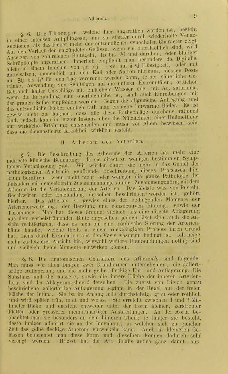 Atherom. & fi Die Therapie, welche hier angerathen worden ist besteht Sp«pte angeraten. ]„„crli<=l,. cn.pll.-hll »», ie ; nilein in einem lnfusum von gr. xy — xv aul 1 vj l<lussigKeu, ouuii ElsSzen, namentlich mit dem Kali oder Natron n.tricum, dessen Dos s Srf 5i bis IÄ für den Tag- verordnet weiden kann, lerner säuerliche Ge- ir nke nwendung- von Senfteigen auf die unteren Extremitäten, örtlichen ÄchkX Umschläge mit einfachem Wasser oder mit Aq salurnina; wenn die Entzündung eine oberflächliche ist, sind auch Einreibungen mit dT grauen Salbe empfohlen werden. Gegen die algemeine Anregung und das entzündliche Fieber endlich räth man einlache lauwarme Badei. Es is gewiss nicht zu läugnen, dass alle diese Rathschläge durchaus rationell sind jedoch kann in letzter Instanz über die Nützlichkeit einer Heilmethode nur wirkliche Erfahrung entscheiden und muss vor Allem bewiesen sein, dass die diagnosticirte Krankheit wirklich besteht. II. Atherom der Arterien. § 7. Die Beschreibung des Atheroms der Arterien hat mehr eine indirecte klinische Bedeutung, da sie direct zu wenigen bestimmten Symp- tomen Veranlassung gibt. Wir würden daher die mehr in das Gebiet der pathologischen Anatomie gehörende Beschreibung dieses Processes hier kaum berühren, wenn nicht mehr oder weniger die ganze Pathologie der Pulsadern mit demselben im Zusammenhange stünde. Zusammengehörig mit dem Atherom ist die Verknöcherung der Arterien. Das Meiste was von Pusteln, Geschwüren oder Entzündung derselben beschrieben * worden ist, gehört hierher. Das Atherom ist gewiss eines der bedingenden Momente der Arlerienerweiterung, der Berstung und consecutiven Blutung, sowie der Thrombose. Man hat dieses Product vielfach als eine directe Ablagerung aus dem vorbeiströmenden Blute angesehen, j,edoch lässt sich auch die An- sicht rechtfertigen, dass es sich um eine trophische Störung der Arterien- häute handle, welche theils in einem rückgängigen Process ihren Grund hat, theils durch Exsudation aus den Vasis vasorum bedingt ist. Ich neige mehr zu letzterer Ansicht hin, wiewohl weitere Untersuchungen nöthig sind und vielleicht beide Momente einwirken können. §, 8. Die anatomischen Charaktere des Atherom's sind folgende: Man muss vor allen Dingen zwei Grundformen unterscheiden, die gallert- artige Auflagerung und die mehr gelbe, fleckige Ein- und Auflagerung. Die Substanz und die äussere, sowie die' innere Fläche der inneren Arterien- haut sind der Ablagerungsheerd derselben. Die zuerst von Bizot genau beschriebene gallertartige Auflagerung beginnt in der Regel auf der freien Fläche der Intima. Sie ist im Anfang halb durchsichtig, grau oder rötblich und wird später trüb, matt und weiss. Sie erreicht zwischen 1 und 3 Mil- limeter Dicke und entsteht enLweder unter der Form kleiner, zerstreuter Platten oder grösserer membranartiger Ausbreitungen. An der Aorta be- obachtet man sie besonders an dem hinteren Theil; je länger sie besteht, desto inniger adhärirt sie an der Innenhaut, in welcher sich zu gleicher Zeit das gelbe fleckige Atherom entwickeln kann. Auch in kleineren Ge- lassen beobachtet man diese Form und dieselben können dadurch sehr verengt werden. Bizot hat die Art. tibialis antica ganz damit aus-